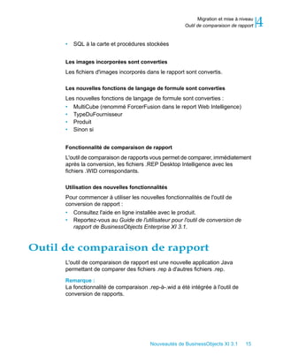 Migration et mise à niveau
                                                       Outil de comparaison de rapport     4
      •   SQL à la carte et procédures stockées


      Les images incorporées sont converties
      Les fichiers d'images incorporés dans le rapport sont convertis.

      Les nouvelles fonctions de langage de formule sont converties
      Les nouvelles fonctions de langage de formule sont converties :
      • MultiCube (renommé ForcerFusion dans le report Web Intelligence)
      • TypeDuFournisseur
      • Produit
      • Sinon si


      Fonctionnalité de comparaison de rapport
      L'outil de comparaison de rapports vous permet de comparer, immédiatement
      après la conversion, les fichiers .REP Desktop Intelligence avec les
      fichiers .WID correspondants.

      Utilisation des nouvelles fonctionnalités
      Pour commencer à utiliser les nouvelles fonctionnalités de l'outil de
      conversion de rapport :
      • Consultez l'aide en ligne installée avec le produit.
      • Reportez-vous au Guide de l'utilisateur pour l'outil de conversion de
         rapport de BusinessObjects Enterprise XI 3.1.


Outil de comparaison de rapport
      L'outil de comparaison de rapport est une nouvelle application Java
      permettant de comparer des fichiers .rep à d'autres fichiers .rep.

      Remarque :
      La fonctionnalité de comparaison .rep-à-.wid a été intégrée à l'outil de
      conversion de rapports.




                                         Nouveautés de BusinessObjects XI 3.1       15
 