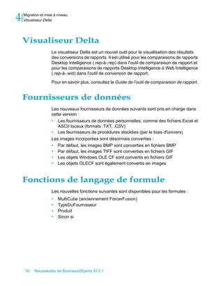4   Migration et mise à niveau
    Visualiseur Delta




    Visualiseur Delta
                    Le visualiseur Delta est un nouvel outil pour la visualisation des résultats
                    des conversions de rapports. Il est utilisé pour les comparaisons de rapports
                    Desktop Intelligence (.rep-à-.rep) dans l'outil de comparaison de rapport et
                    pour les comparaisons de rapports Desktop Intelligence à Web Intelligence
                    (.rep-à-.wid) dans l'outil de conversion de rapport.

                    Pour en savoir plus, consultez le Guide de l'outil de comparaison de rapport.


    Fournisseurs de données
                    Les nouveaux fournisseurs de données suivants sont pris en charge dans
                    cette version :
                    • Les fournisseurs de données personnelles, comme des fichiers Excel et
                       ASCII locaux (formats .TXT, .CSV)
                    • Les fournisseurs de procédures stockées (par le biais d'univers)
                    Les images incorporées sont désormais converties :
                    • Par défaut, les images BMP sont converties en fichiers BMP
                    • Par défaut, les images TIFF sont converties en fichiers GIF
                    • Les objets Windows OLE CF sont convertis en fichiers GIF
                    • Les objets OLECF sont également convertis en images


    Fonctions de langage de formule
                    Les nouvelles fonctions suivantes sont disponibles pour les formules :
                    •   MultiCube (anciennement ForcerFusion)
                    •   TypeDuFournisseur
                    •   Produit
                    •   Sinon si




    16    Nouveautés de BusinessObjects XI 3.1
 