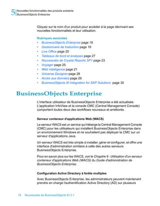5   Nouvelles fonctionnalités des produits existants
    BusinessObjects Enterprise



                     Cliquez sur le nom d'un produit pour accéder à la page décrivant ses
                     nouvelles fonctionnalités et leur utilisation.

                     Rubriques associées
                     •   BusinessObjects Enterprise page 18
                     •   Gestionnaire de traduction page 19
                     •   Live Office page 20
                     •   Tableaux de bord et analyses page 27
                     •   Nouveautés de Crystal Reports SP1 page 23
                     •   Voyager page 25
                     •   Web Intelligence page 21
                     •   Universe Designer page 28
                     •   Accès aux données page 29
                     •   BusinessObjects XI Integration for SAP Solutions page 30


    BusinessObjects Enterprise
                     L'interface utilisateur de BusinessObjects Enterprise a été actualisée.
                     L'application InfoView et la console CMC (Central Management Console)
                     comportent toutes deux des workflows nouveaux et améliorés.

                     Serveur conteneur d'applications Web (WACS)
                     Le serveur WACS est un service qui héberge la Central Management Console
                     (CMC) pour les utilisateurs qui installent BusinessObjects Enterprise dans
                     un environnement Windows et ne souhaitent pas déployer la CMC sur un
                     serveur d'applications Java.

                     Un serveur WACS est très simple à installer, gérer et configurer, et offre une
                     interface d'administration similaire à celle des autres serveurs
                     BusinessObjects Enterprise.

                     Pour en savoir plus sur les WACS, voir le Chapitre 9 : Utilisation d'un serveur
                     conteneur d'applications Web (WACS) du Guide d'administration de
                     BusinessObjects Enterprise.

                     Configuration Active Directory à forêts multiples
                     Avec BusinessObjects Enterprise, les administrateurs peuvent maintenant
                     prendre en charge l'authentification Active Directory (AD) sur plusieurs


    18    Nouveautés de BusinessObjects XI 3.1
 