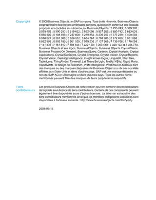Copyright       © 2008 Business Objects, an SAP company. Tous droits réservés. Business Objects
                est propriétaire des brevets américains suivants, qui peuvent porter sur des produits
                proposés et concédés sous licence par Business Objects : 5 295 243 ; 5 339 390 ;
                5 555 403 ; 5 590 250 ; 5 619 632 ; 5 632 009 ; 5 857 205 ; 5 880 742 ; 5 883 635 ;
                6 085 202 ; 6 108 698 ; 6 247 008 ; 6 289 352 ; 6 300 957 ; 6 377 259 ; 6 490 593 ;
                6 578 027 ; 6 581 068 ; 6 628 312 ; 6 654 761 ; 6 768 986 ; 6 772 409 ; 6 831 668 ;
                6 882 998 ; 6 892 189 ; 6 901 555 ; 7 089 238 ; 7 107 266 ; 7 139 766 ; 7 178 099 ;
                7 181 435 ; 7 181 440 ; 7 194 465 ; 7 222 130 ; 7 299 419 ; 7 320 122 et 7 356 779.
                Business Objects et ses logos, BusinessObjects, Business Objects Crystal Vision,
                Business Process On Demand, BusinessQuery, Cartesis, Crystal Analysis, Crystal
                Applications, Crystal Decisions, Crystal Enterprise, Crystal Insider, Crystal Reports,
                Crystal Vision, Desktop Intelligence, Inxight et ses logos, LinguistX, Star Tree,
                Table Lens, ThingFinder, Timewall, Let There Be Light, Metify, NSite, Rapid Marts,
                RapidMarts, le design de Spectrum, Web Intelligence, Workmail et Xcelsius sont
                des marques ou des marques déposées de Business Objects ou de ses sociétés
                affiliées aux Etats-Unis et dans d'autres pays. SAP est une marque déposée ou
                non de SAP AG en Allemagne et dans d'autres pays. Tous les autres noms
                mentionnés peuvent être des marques de leurs propriétaires respectifs.


Tiers           Les produits Business Objects de cette version peuvent contenir des redistributions
contributeurs   de logiciels sous licence de tiers contributeurs. Certains de ces composants peuvent
                également être disponibles sous d'autres licences. La liste non exhaustive des
                tiers contributeurs mentionnés ainsi que les mentions obligatoires associées sont
                disponibles à l'adresse suivante : http://www.businessobjects.com/thirdparty.


                2008-09-19
 