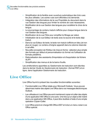 5   Nouvelles fonctionnalités des produits existants
    Live Office


                     •   Simplification de la fenêtre avec ouverture automatique des trois vues
                         les plus utilisées. Les autres vues sont affichées à la demande.
                     •   Intégration des informations de la vue Propriétés du document dans la
                         vue Gestion des langues pour limiter le nombre de vues nécessaires.
                     •   Modification de la vue Gestion des langues pour accélérer le choix de la
                         langue.
                     •   Le pourcentage de contenu traduit s'affiche pour chaque langue dans la
                         vue Gestion des langues.
                     •   Modification de la vue Filtre pour simplifier le filtrage par statut.
                     •   Initialisation de la vue Editeur de texte avec la source et le texte déjà
                         traduit.
                     •   Dans la vue Editeur de texte, le texte non traduit s'affiche en bleu (et non
                         plus en rouge). Le contenu d'origine apparaît dans la colonne réservée
                         à cet effet.
                     •   Nouvelle conception de l'Editeur de mise en forme : sélection plus simple
                         des formats par défaut et personnalisation du format via l'utilisation de
                         formats prédéfinis.
                     •   Rationalisation des assistants d'importation et d'exportation de fichiers
                         XLIFF.
                     •   Simplification des menus et de la barre d'outils.
                     Les améliorations apportées au Gestionnaire de traduction sont décrites
                     dans le dernier Guide du Gestionnaire de traduction (format PDF) et en
                     ligne, dans l'application Gestionnaire de traduction.


    Live Office
                     Live Office fournit à présent les nouvelles fonctionnalités suivantes :

                     •   Fonctionnalité Live Office totale pour Microsoft Outlook. Vous pouvez
                         désormais insérer des objets Live Office dans vos messages électroniques
                         Outlook.
                     •   Les utilisateurs Live Office peuvent maintenant copier et coller des objets
                         d'une application MS Office à une autre. Une fois qu'un objet a été inséré
                         dans une application MS Office, il peut être réutilisé à l'aide d'une simple
                         opération Copier-Coller.
                     •   Live Office prend en charge MS Office 2007 et inclut un menu ruban Live
                         Office spécial.




    20    Nouveautés de BusinessObjects XI 3.1
 