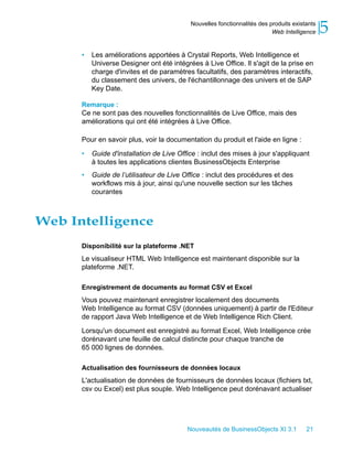 Nouvelles fonctionnalités des produits existants
                                                                          Web Intelligence    5
      •   Les améliorations apportées à Crystal Reports, Web Intelligence et
          Universe Designer ont été intégrées à Live Office. Il s'agit de la prise en
          charge d'invites et de paramètres facultatifs, des paramètres interactifs,
          du classement des univers, de l'échantillonnage des univers et de SAP
          Key Date.

      Remarque :
      Ce ne sont pas des nouvelles fonctionnalités de Live Office, mais des
      améliorations qui ont été intégrées à Live Office.

      Pour en savoir plus, voir la documentation du produit et l'aide en ligne :

      •   Guide d'installation de Live Office : inclut des mises à jour s'appliquant
          à toutes les applications clientes BusinessObjects Enterprise
      •   Guide de l’utilisateur de Live Office : inclut des procédures et des
          workflows mis à jour, ainsi qu'une nouvelle section sur les tâches
          courantes



Web Intelligence
      Disponibilité sur la plateforme .NET
      Le visualiseur HTML Web Intelligence est maintenant disponible sur la
      plateforme .NET.

      Enregistrement de documents au format CSV et Excel
      Vous pouvez maintenant enregistrer localement des documents
      Web Intelligence au format CSV (données uniquement) à partir de l'Editeur
      de rapport Java Web Intelligence et de Web Intelligence Rich Client.

      Lorsqu'un document est enregistré au format Excel, Web Intelligence crée
      dorénavant une feuille de calcul distincte pour chaque tranche de
      65 000 lignes de données.

      Actualisation des fournisseurs de données locaux
      L'actualisation de données de fournisseurs de données locaux (fichiers txt,
      csv ou Excel) est plus souple. Web Intelligence peut dorénavant actualiser




                                          Nouveautés de BusinessObjects XI 3.1         21
 