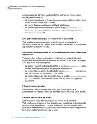 5   Nouvelles fonctionnalités des produits existants
    Web Intelligence


                     un fournisseur de données local si le fichier se trouve à l'un des trois
                     emplacements suivants :
                     • Le dossier dans lequel le fichier de données local a été stocké lors de la
                        création du fournisseur de données
                     • Le même dossier que le document Web Intelligence
                     • Le dossier de document utilisateur par défaut (C:Documents and
                         Settings%currentUser%My DocumentsMy Business Objects
                         DocumentsuserDocs)


                     Enregistrement automatique et récupération de document
                     Web Intelligence protège maintenant votre travail en enregistrant
                     automatiquement les documents avant expiration du serveur et à intervalles
                     réguliers lorsqu'ils sont ouverts.

                     Informations sur les requêtes, les invites et les rapports dans des cellules
                     individuelles
                     Trois nouvelles cellules individuelles prédéfinies permettent d'ajouter
                     rapidement des détails sur les requêtes, les invites ou les filtres de rapport
                     à un document Web Intelligence :
                     •   La cellule Résumé de la requête utilise la fonction RésuméRequête pour
                         donner des informations sur les requêtes du document.
                     •   La cellule Résumé de l'invite utilise la fonction RésuméInvite pour donner
                         des informations sur les invites du document.
                     •   La cellule Résumé du filtre de rapport utilise la fonction RésuméFiltreRap
                         port pour donner des informations sur tous les filtres de rapport du
                         document.

                     Filtres de rapport simples
                     Les filtres de rapport simples sont un moyen simple, pratique et
                     particulièrement visible de filtrer les données via une nouvelle barre d'outils.

                     Listes de valeurs dans les invites
                     L'affichage des listes de valeurs dans les invites a été amélioré.
                     Web Intelligence présente la liste des réponses possibles à une invite si elle
                     est disponible. Dans le cas contraire, l'utilisateur est clairement invité à
                     l'actualiser. Dans la mesure du possible, Web Intelligence affiche également
                     la dernière date d'actualisation de la liste.


    22    Nouveautés de BusinessObjects XI 3.1
 