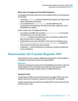 Nouvelles fonctionnalités des produits existants
                                                    Nouveautés de Crystal Reports SP1       5
      Mises à jour du langage de formule Web Intelligence
      Le langage de formule a été enrichi de nouvelles fonctions de comparaison
      de données :
      •   La fonction Précédent permet maintenant de comparer une valeur à une
          valeur précédente quelconque.
      •   La nouvelle fonction ValeurRelative permet d'effectuer des
          comparaisons complexes par tranches de données, quelle que soit la
          présentation du rapport.
      Autres mises à jour du langage de formule :
      •   Les calculs cumulatifs (par exemple MoyenneCumulative) ne sont pas
          réinitialisés dans une nouvelle section.
      •   Précédent ne place pas la dernière valeur d'une ligne au début de la
          ligne suivante dans un tableau croisé.
      •   Conformément à la norme ISO 8601 et par souci de cohérence avec
          NuméroDuJourDeLaSemaine, DernierJourDeLaSemaine considère le
          lundi comme le premier jour de la semaine.
      •   L'opérateur Où prend maintenant en charge les conditions booléennes
          sur les indicateurs.


Nouveautés de Crystal Reports SP1
      Cette section fournit un aperçu détaillé des composants, fonctionnalités et
      avantages de la dernière version de Crystal Reports.
      Remarque :
      Toutes les rubriques de ce document sont détaillées dans l'aide en ligne de
      Crystal Reports. Pour rechercher dans l'aide des informations sur les
      nouvelles fonctionnalités, utilisez l'index ou l'onglet Recherche.


      Impression Flash
      Crystal Reports 2008 vous permet d'imprimer des objets SWF dans votre
      rapport sans avoir à exporter le rapport au format PDF au préalable.

      L'option d'impression peut imprimer les objets SWF, qu'ils contiennent des
      données liées ou pas.




                                        Nouveautés de BusinessObjects XI 3.1         23
 