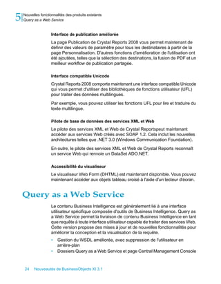 5   Nouvelles fonctionnalités des produits existants
    Query as a Web Service


                     Interface de publication améliorée
                     La page Publication de Crystal Reports 2008 vous permet maintenant de
                     définir des valeurs de paramètre pour tous les destinataires à partir de la
                     page Personnalisation. D'autres fonctions d'amélioration de l'utilisation ont
                     été ajoutées, telles que la sélection des destinations, la fusion de PDF et un
                     meilleur workflow de publication partagée.

                     Interface compatible Unicode
                     Crystal Reports 2008 comporte maintenant une interface compatible Unicode
                     qui vous permet d'utiliser des bibliothèques de fonctions utilisateur (UFL)
                     pour traiter des données multilingues.

                     Par exemple, vous pouvez utiliser les fonctions UFL pour lire et traduire du
                     texte multilingue.

                     Pilote de base de données des services XML et Web
                     Le pilote des services XML et Web de Crystal Reportspeut maintenant
                     accéder aux services Web créés avec SOAP 1.2. Cela inclut les nouvelles
                     architectures telles que .NET 3.0 (Windows Communication Foundation).

                     En outre, le pilote des services XML et Web de Crystal Reports reconnaît
                     un service Web qui renvoie un DataSet ADO.NET.

                     Accessibilité du visualiseur
                     Le visualiseur Web Form (DHTML) est maintenant disponible. Vous pouvez
                     maintenant accéder aux objets tableau croisé à l'aide d'un lecteur d'écran.


    Query as a Web Service
                     Le contenu Business Intelligence est généralement lié à une interface
                     utilisateur spécifique composée d'outils de Business Intelligence. Query as
                     a Web Service permet la livraison de contenu Business Intelligence en tant
                     que requête à toute interface utilisateur capable de traiter des services Web.
                     Cette version propose des mises à jour et de nouvelles fonctionnalités pour
                     améliorer la conception et la visualisation de la requête.
                     •   Gestion du WSDL améliorée, avec suppression de l'utilisateur en
                         arrière-plan
                     •   Dossiers Query as a Web Service et page Central Management Console



    24    Nouveautés de BusinessObjects XI 3.1
 
