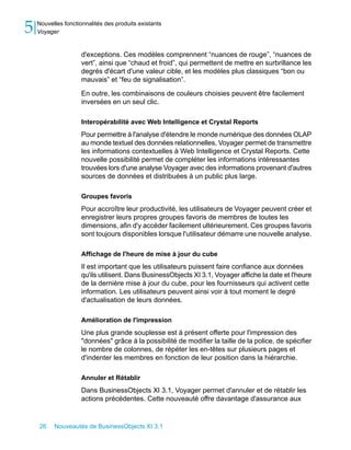 5   Nouvelles fonctionnalités des produits existants
    Voyager


                     d'exceptions. Ces modèles comprennent “nuances de rouge”, “nuances de
                     vert”, ainsi que “chaud et froid”, qui permettent de mettre en surbrillance les
                     degrés d'écart d'une valeur cible, et les modèles plus classiques “bon ou
                     mauvais” et “feu de signalisation”.

                     En outre, les combinaisons de couleurs choisies peuvent être facilement
                     inversées en un seul clic.

                     Interopérabilité avec Web Intelligence et Crystal Reports
                     Pour permettre à l'analyse d'étendre le monde numérique des données OLAP
                     au monde textuel des données relationnelles, Voyager permet de transmettre
                     les informations contextuelles à Web Intelligence et Crystal Reports. Cette
                     nouvelle possibilité permet de compléter les informations intéressantes
                     trouvées lors d'une analyse Voyager avec des informations provenant d'autres
                     sources de données et distribuées à un public plus large.

                     Groupes favoris
                     Pour accroître leur productivité, les utilisateurs de Voyager peuvent créer et
                     enregistrer leurs propres groupes favoris de membres de toutes les
                     dimensions, afin d'y accéder facilement ultérieurement. Ces groupes favoris
                     sont toujours disponibles lorsque l'utilisateur démarre une nouvelle analyse.

                     Affichage de l'heure de mise à jour du cube
                     Il est important que les utilisateurs puissent faire confiance aux données
                     qu'ils utilisent. Dans BusinessObjects XI 3.1, Voyager affiche la date et l'heure
                     de la dernière mise à jour du cube, pour les fournisseurs qui activent cette
                     information. Les utilisateurs peuvent ainsi voir à tout moment le degré
                     d'actualisation de leurs données.

                     Amélioration de l'impression
                     Une plus grande souplesse est à présent offerte pour l'impression des
                     "données" grâce à la possibilité de modifier la taille de la police, de spécifier
                     le nombre de colonnes, de répéter les en-têtes sur plusieurs pages et
                     d'indenter les membres en fonction de leur position dans la hiérarchie.

                     Annuler et Rétablir
                     Dans BusinessObjects XI 3.1, Voyager permet d'annuler et de rétablir les
                     actions précédentes. Cette nouveauté offre davantage d'assurance aux


    26    Nouveautés de BusinessObjects XI 3.1
 