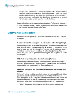5   Nouvelles fonctionnalités des produits existants
    Universe Designer


                         de l'exécution, une analyse Xcelsius source envoie des informations aux
                         analyses cible de rapport Xcelsius, Web Intelligence et Crystal. Les cibles
                         utilisent les informations envoyées par l'analyse source comme valeurs
                         de paramètre, entrées lors d'invites dans le cas des rapports, ou comme
                         variable de modèle dans le cas d'un modèle Xcelsius.

                     Les améliorations suivantes sont disponibles dans Performance Manager :
                     • Il est à présent possible d'afficher les analyses d'objectif et les diagrammes
                        de Pareto à l'aide de Macromedia Flash.


    Universe Designer
                     Les améliorations apportées à BusinessObjects Enterprise XI 3.1 sont les
                     suivantes :

                     Il est possible d'utiliser des paires de valeurs dans la fonction @Prompt
                     La fonction @Prompt d'Universe Designer peut à présent être utilisée avec
                     des paires de valeurs d'entrée telles que : '4':' France ', '2':'Etats-Unis'. Vous
                     pouvez entrer une liste de valeurs (LOV) comme liste de paires de valeurs
                     d'entrée et pour les valeurs par défaut de la fonction @Prompt. Pour en
                     savoir plus, voir l'Aide en ligne d'Universe Designer et le Chapitre 9 du Guide
                     du Designer.

                     L'ID d'univers peut être utilisé dans la fonction @Variable
                     La fonction @Variable d'Universe Designer prend à présent en charge l'ID
                     d'univers comme variable d'entrée (UNVID). Pour en savoir plus sur cette
                     fonctionnalité, voir le Chapitre 9 du Guide du Designer

                     Les tables comportant des colonnes d'entrée peuvent être utilisées dans
                     l'univers
                     Universe Designer peut à présent insérer dans l'univers des tables générées
                     par Data Federator contenant des colonnes d'entrée. L'utilisateur de
                     Web Intelligence ou de Query as a Web Service doit choisir des valeurs ou
                     saisir des valeurs pour que les colonnes d'entrée soient calculées. Les
                     données à entrer dans les colonnes d'entrée peuvent être les suivantes :

                     •   Valeurs figées dans le code au moment de la création de l'univers




    28    Nouveautés de BusinessObjects XI 3.1
 