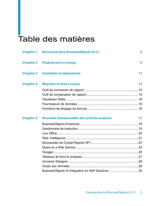 Table des matières
 Chapitre 1   Bienvenue dans BusinessObjects XI 3.1                                                                        5


 Chapitre 2   Produits pris en charge                                                                                      9


 Chapitre 3   Installation et déploiement                                                                                11


 Chapitre 4   Migration et mise à niveau                                                                                 13
              Outil de conversion de rapport..................................................................14
              Outil de comparaison de rapport...............................................................15
              Visualiseur Delta........................................................................................16
              Fournisseurs de données..........................................................................16
              Fonctions de langage de formule..............................................................16


 Chapitre 5   Nouvelles fonctionnalités des produits existants                                                           17
              BusinessObjects Enterprise.......................................................................18
              Gestionnaire de traduction.........................................................................19
              Live Office..................................................................................................20
              Web Intelligence........................................................................................21
              Nouveautés de Crystal Reports SP1.........................................................23
              Query as a Web Service............................................................................24
              Voyager......................................................................................................25
              Tableaux de bord et analyses....................................................................27
              Universe Designer.....................................................................................28
              Accès aux données...................................................................................29
              BusinessObjects XI Integration for SAP Solutions ...................................30




                                                               Nouveautés de BusinessObjects XI 3.1                        3
 