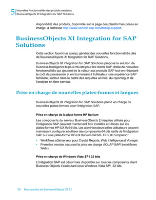 5   Nouvelles fonctionnalités des produits existants
    BusinessObjects XI Integration for SAP Solutions


                    disponibilité des produits, disponible sur la page des plateformes prises en
                    charge, à l'adresse http://www.service.sap.com/bosap-support.


    BusinessObjects XI Integration for SAP
    Solutions
                    Cette section fournit un aperçu général des nouvelles fonctionnalités clés
                    de BusinessObjects XI Integration for SAP Solutions.

                    BusinessObjects XI Integration for SAP Solutions propose la solution de
                    Business Intelligence la plus robuste pour les clients SAP, dotée de nouvelles
                    fonctionnalités qui ajoutent de la valeur aux produits SAP tout en réduisant
                    le coût de possession et en fournissant à l'utilisateur une expérience SAP
                    familière, surtout dans le cadre des requêtes ad-hoc, du reporting et de
                    l'analyse en libre-service.


    Prise en charge de nouvelles plates-formes et langues

                    BusinessObjects XI Integration for SAP Solutions prend en charge de
                    nouvelles plates-formes pour l'intégration SAP.

                    Prise en charge de la plate-forme HP Itanium
                    Les composants du serveur BusinessObjects Enterprise utilisés pour
                    l'intégration SAP peuvent maintenant être installés et utilisés sur les
                    plates-formes HP-UX IA 64 bits. Les administrateurs et les utilisateurs peuvent
                    maintenant configurer et utiliser des composants 64 bits natifs de l'intégration
                    SAP sur une plate-forme HP-UX Itanium 64 bits. HP-UX comprend :
                    •   Workflows côté serveur pour Crystal Reports, Web Intelligence et Voyager.
                    •   Première version assurant la prise en charge d'OLAP BAPI (workflows
                        Webi).

                    Prise en charge de Windows Vista SP1 32 bits
                    L'intégration SAP est désormais disponible sur tous les composants client
                    Business Objects s'exécutant sous Windows Vista SP1 32 bits.




    30    Nouveautés de BusinessObjects XI 3.1
 
