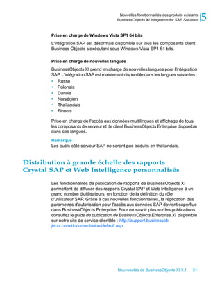Nouvelles fonctionnalités des produits existants
                                          BusinessObjects XI Integration for SAP Solutions    5
        Prise en charge de Windows Vista SP1 64 bits
        L'intégration SAP est désormais disponible sur tous les composants client
        Business Objects s'exécutant sous Windows Vista SP1 64 bits.

        Prise en charge de nouvelles langues
        BusinessObjects XI prend en charge de nouvelles langues pour l'intégration
        SAP. L'intégration SAP est maintenant disponible dans les langues suivantes :
        • Russe
        • Polonais
        • Danois
        • Norvégien
        • Thaïlandais
        • Finnois

        Prise en charge de l'accès aux données multilingues et affichage de tous
        les composants de serveur et de client BusinessObjects Enterprise disponible
        dans ces langues.

        Remarque :
        Les outils côté serveur SAP ne seront pas traduits en thaïlandais.


Distribution à grande échelle des rapports
Crystal SAP et Web Intelligence personnalisés

        Les fonctionnalités de publication de rapports de BusinessObjects XI
        permettent de diffuser des rapports Crystal SAP et Web Intelligence à un
        grand nombre d'utilisateurs, en fonction de la définition du rôle
        d'utilisateur SAP. Grâce à ces nouvelles fonctionnalités, la réplication des
        paramètres d'autorisation pour l'accès aux données SAP devient superflue
        dans BusinessObjects Enterprise. Pour en savoir plus sur les publications,
        consultez le guide de publication de BusinessObjects Enterprise XI disponible
        sur notre site de service clientèle : http://support.businessob
        jects.com/documentation/default.asp




                                           Nouveautés de BusinessObjects XI 3.1        31
 