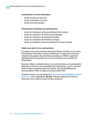 6   Documentation fournie avec BusinessObjects XI 3.1




                   Composants à couche sémantique
                   •   Guide d'accès aux données
                   •   Guide du Designer d'univers
                   •   Guide d'Universe Builder


                   Composants de pilotage des performances
                   •   Guide de l'utilisateur de BusinessObjects Set Analysis
                   •   Guide de l’utilisateur de Performance Manager
                   •   Guide de l'utilisateur de Dashboard Builder
                   •   Guide de l’utilisateur de Predictive Analysis
                   •   Guide de l'utilisateur de BusinessObjects Process Analysis


                   Faites-nous part de vos commentaires
                   Le contenu de la documentation Business Objects est basé sur la norme
                   DITA (Darwin Information Typing Architecture). Il s'agit d'une norme de
                   création et de gestion documentaire proposée par OASIS, organisme
                   spécialisé dans la promotion de normes ouvertes pour la société de
                   l'information.

                   Business Objects souhaite recevoir vos commentaires sur la présentation
                   générale, la structure et l'accessibilité des informations, que ce soit dans
                   l'aide en ligne accessible depuis le logiciel, dans la bibliothèque de
                   documentation HTML en ligne ou les documents PDF.

                   Veuillez envoyer vos commentaires à mailto:documentation@businessob
                   jects.com , avec l'objet XI 3.1 Review. Précisez également le titre du
                   document ou le système d'aide en ligne concerné.




    36    Nouveautés de BusinessObjects XI 3.1
 