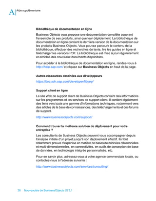 A   Aide supplémentaire




                   Bibliothèque de documentation en ligne
                   Business Objects vous propose une documentation complète couvrant
                   l'ensemble de ses produits, ainsi que leur déploiement. La bibliothèque de
                   documentation en ligne contient la dernière version de la documentation sur
                   les produits Business Objects. Vous pouvez parcourir le contenu de la
                   bibliothèque, effectuer des recherches de texte, lire les guides en ligne et
                   télécharger les versions PDF. La bibliothèque est mise à jour régulièrement
                   et enrichie des nouveaux documents disponibles.

                   Pour accéder à la bibliothèque de documentation en ligne, rendez-vous à
                   http://help.sap.com/ et cliquez sur Business Objects en haut de la page.

                   Autres ressources destinées aux développeurs
                   https://boc.sdn.sap.com/developer/library/

                   Support client en ligne
                   Le site Web de support client de Business Objects contient des informations
                   sur les programmes et les services de support client. Il contient également
                   des liens vers toute une gamme d'informations techniques, notamment vers
                   des articles de la base de connaissances, des téléchargements et des forums
                   de support.

                   http://www.businessobjects.com/support/

                   Comment trouver la meilleure solution de déploiement pour votre
                   entreprise ?
                   Les consultants de Business Objects peuvent vous accompagner depuis
                   l'analyse initiale d'un projet jusqu'à son déploiement effectif. Ils font
                   notamment preuve d'expertise en matière de bases de données relationnelles
                   et multi-dimensionnelles, en connectivités, en outils de conception de base
                   de données, en technologie intégrée personnalisée, etc.

                   Pour en savoir plus, adressez-vous à votre agence commerciale locale, ou
                   contactez-nous à l'adresse suivante :

                   http://www.businessobjects.com/services/consulting/




    38    Nouveautés de BusinessObjects XI 3.1
 