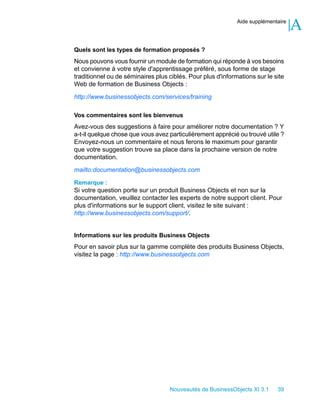 Aide supplémentaire
                                                                                   A
Quels sont les types de formation proposés ?
Nous pouvons vous fournir un module de formation qui réponde à vos besoins
et convienne à votre style d'apprentissage préféré, sous forme de stage
traditionnel ou de séminaires plus ciblés. Pour plus d'informations sur le site
Web de formation de Business Objects :

http://www.businessobjects.com/services/training

Vos commentaires sont les bienvenus
Avez-vous des suggestions à faire pour améliorer notre documentation ? Y
a-t-il quelque chose que vous avez particulièrement apprécié ou trouvé utile ?
Envoyez-nous un commentaire et nous ferons le maximum pour garantir
que votre suggestion trouve sa place dans la prochaine version de notre
documentation.

mailto:documentation@businessobjects.com

Remarque :
Si votre question porte sur un produit Business Objects et non sur la
documentation, veuillez contacter les experts de notre support client. Pour
plus d'informations sur le support client, visitez le site suivant :
http://www.businessobjects.com/support/.


Informations sur les produits Business Objects
Pour en savoir plus sur la gamme complète des produits Business Objects,
visitez la page : http://www.businessobjects.com




                                    Nouveautés de BusinessObjects XI 3.1    39
 