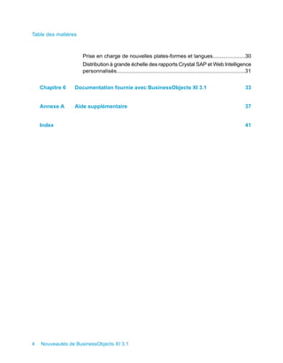 Table des matières



                     Prise en charge de nouvelles plates-formes et langues......................30
                     Distribution à grande échelle des rapports Crystal SAP et Web Intelligence
                     personnalisés.......................................................................................31


    Chapitre 6   Documentation fournie avec BusinessObjects XI 3.1                                                     33


    Annexe A     Aide supplémentaire                                                                                   37


    Index                                                                                                              41




4   Nouveautés de BusinessObjects XI 3.1
 