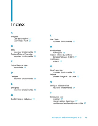 Index
A
analyses
                                  L
   Liste de navigation 27         Live Office
   Macromedia Flash 27                nouvelles fonctionnalités 20

B                                 M
BOE                               métadonnées
   nouvelles fonctionnalités 18      multilingues 19
BusinessObjects Enterprise        mise en relation du contenu
   nouvelles fonctionnalités 18      dans des tableaux de bord 27
                                  multilingues
C                                    univers 19

Crystal Reports 2008
   nouveautés 23
                                  O
                                  OLAP, reporting
D                                    nouvelles fonctionnalités 25
                                  Outlook
Designer                             prise en charge de Live Office 20
   nouvelles fonctionnalités 28
                                  Q
E
                                  Query as a Web Service
Enterprise                          nouvelles fonctionnalités 24
   nouvelles fonctionnalités 18
                                  T
G
                                  tableaux de bord
Gestionnaire de traduction 19         imprimer 27
                                      mise en relation du contenu 27
                                      modifier dans la présentation de modèle 27




                                      Nouveautés de BusinessObjects XI 3.1    41
 