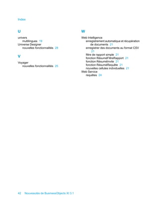 Index


U                                           W
univers                                     Web Intelligence
   multilingues 19                            enregistrement automatique et récupération
Universe Designer                                  de documents 21
   nouvelles fonctionnalités 28               enregistrer des documents au format CSV
                                                    21
                                              filtre de rapport simple 21
V                                             fonction RésuméFiltreRapport 21
Voyager                                       fonction RésuméInvite 21
   nouvelles fonctionnalités 25               fonction RésuméRequête 21
                                              nouvelles cellules individuelles 21
                                            Web Service
                                              requêtes 24




42   Nouveautés de BusinessObjects XI 3.1
 