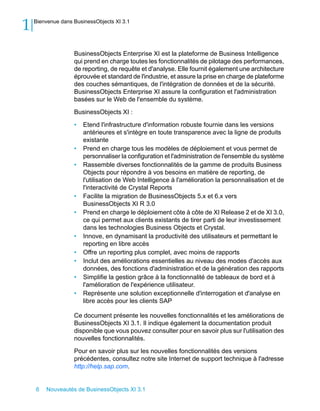 1   Bienvenue dans BusinessObjects XI 3.1




                   BusinessObjects Enterprise XI est la plateforme de Business Intelligence
                   qui prend en charge toutes les fonctionnalités de pilotage des performances,
                   de reporting, de requête et d'analyse. Elle fournit également une architecture
                   éprouvée et standard de l'industrie, et assure la prise en charge de plateforme
                   des couches sémantiques, de l'intégration de données et de la sécurité.
                   BusinessObjects Enterprise XI assure la configuration et l'administration
                   basées sur le Web de l'ensemble du système.

                   BusinessObjects XI :

                   •   Etend l'infrastructure d'information robuste fournie dans les versions
                       antérieures et s'intègre en toute transparence avec la ligne de produits
                       existante
                   •   Prend en charge tous les modèles de déploiement et vous permet de
                       personnaliser la configuration et l'administration de l'ensemble du système
                   •   Rassemble diverses fonctionnalités de la gamme de produits Business
                       Objects pour répondre à vos besoins en matière de reporting, de
                       l'utilisation de Web Intelligence à l'amélioration la personnalisation et de
                       l'interactivité de Crystal Reports
                   •   Facilite la migration de BusinessObjects 5.x et 6.x vers
                       BusinessObjects XI R 3.0
                   •   Prend en charge le déploiement côte à côte de XI Release 2 et de XI 3.0,
                       ce qui permet aux clients existants de tirer parti de leur investissement
                       dans les technologies Business Objects et Crystal.
                   •   Innove, en dynamisant la productivité des utilisateurs et permettant le
                       reporting en libre accès
                   •   Offre un reporting plus complet, avec moins de rapports
                   •   Inclut des améliorations essentielles au niveau des modes d'accès aux
                       données, des fonctions d'administration et de la génération des rapports
                   •   Simplifie la gestion grâce à la fonctionnalité de tableaux de bord et à
                       l'amélioration de l'expérience utilisateur.
                   •   Représente une solution exceptionnelle d'interrogation et d'analyse en
                       libre accès pour les clients SAP

                   Ce document présente les nouvelles fonctionnalités et les améliorations de
                   BusinessObjects XI 3.1. Il indique également la documentation produit
                   disponible que vous pouvez consulter pour en savoir plus sur l'utilisation des
                   nouvelles fonctionnalités.

                   Pour en savoir plus sur les nouvelles fonctionnalités des versions
                   précédentes, consultez notre site Internet de support technique à l'adresse
                   http://help.sap.com.


    6   Nouveautés de BusinessObjects XI 3.1
 