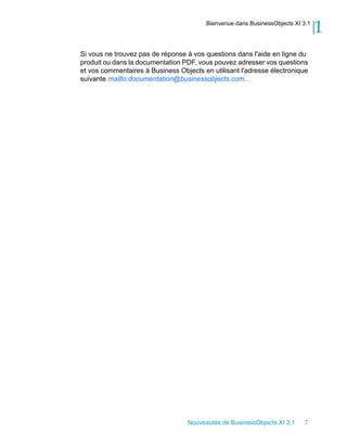Bienvenue dans BusinessObjects XI 3.1
                                                                                1
Si vous ne trouvez pas de réponse à vos questions dans l'aide en ligne du
produit ou dans la documentation PDF, vous pouvez adresser vos questions
et vos commentaires à Business Objects en utilisant l'adresse électronique
suivante mailto:documentation@businessobjects.com.




                                  Nouveautés de BusinessObjects XI 3.1    7
 
