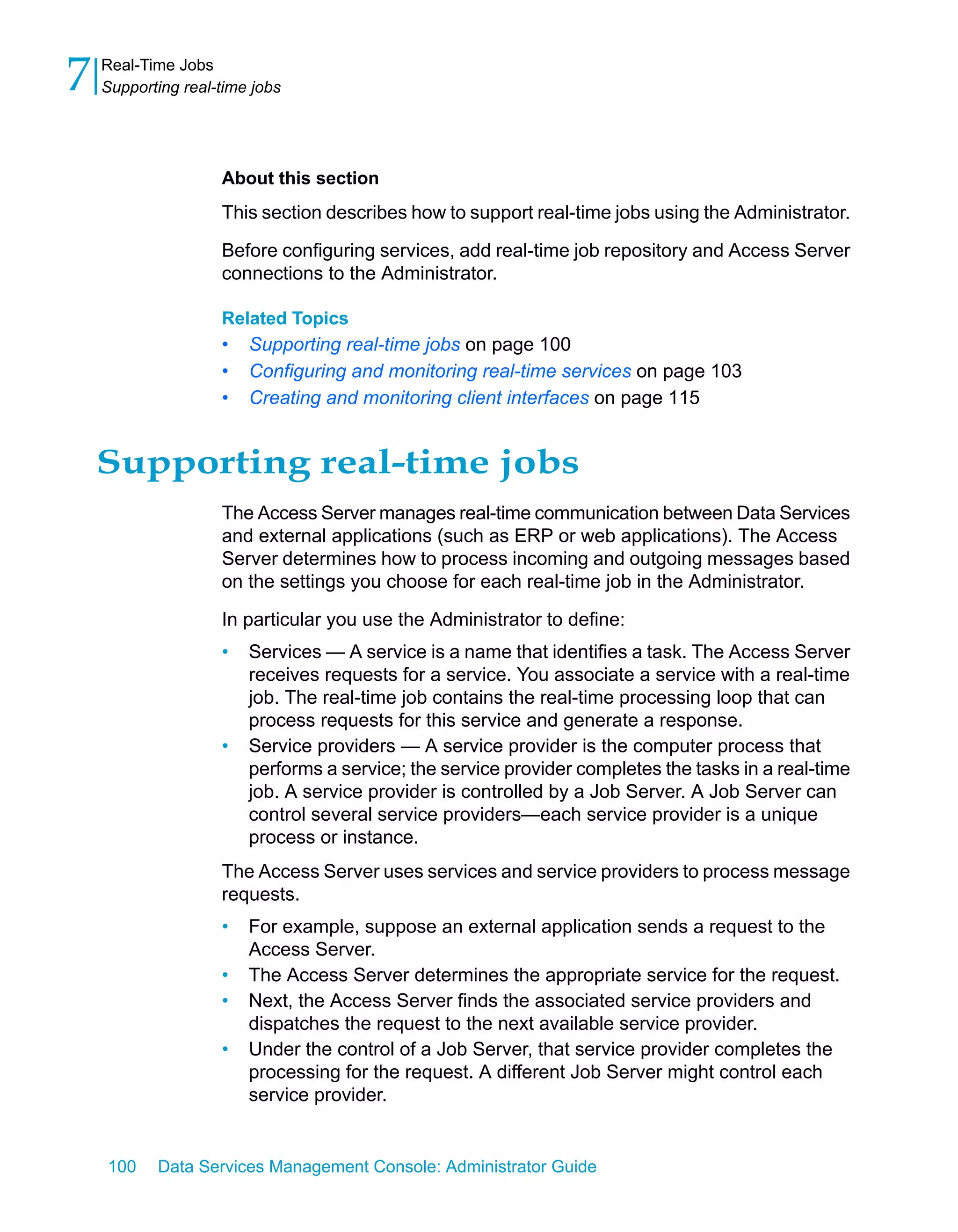 7   Real-Time Jobs
    Supporting real-time jobs




                    About this section
                    This section describes how to support real-time jobs using the Administrator.

                    Before configuring services, add real-time job repository and Access Server
                    connections to the Administrator.

                    Related Topics
                    •   Supporting real-time jobs on page 100
                    •   Configuring and monitoring real-time services on page 103
                    •   Creating and monitoring client interfaces on page 115


    Supporting real-time jobs
                    The Access Server manages real-time communication between Data Services
                    and external applications (such as ERP or web applications). The Access
                    Server determines how to process incoming and outgoing messages based
                    on the settings you choose for each real-time job in the Administrator.

                    In particular you use the Administrator to define:
                    •   Services — A service is a name that identifies a task. The Access Server
                        receives requests for a service. You associate a service with a real-time
                        job. The real-time job contains the real-time processing loop that can
                        process requests for this service and generate a response.
                    •   Service providers — A service provider is the computer process that
                        performs a service; the service provider completes the tasks in a real-time
                        job. A service provider is controlled by a Job Server. A Job Server can
                        control several service providers—each service provider is a unique
                        process or instance.
                    The Access Server uses services and service providers to process message
                    requests.
                    •   For example, suppose an external application sends a request to the
                        Access Server.
                    •   The Access Server determines the appropriate service for the request.
                    •   Next, the Access Server finds the associated service providers and
                        dispatches the request to the next available service provider.
                    •   Under the control of a Job Server, that service provider completes the
                        processing for the request. A different Job Server might control each
                        service provider.


    100    Data Services Management Console: Administrator Guide
 