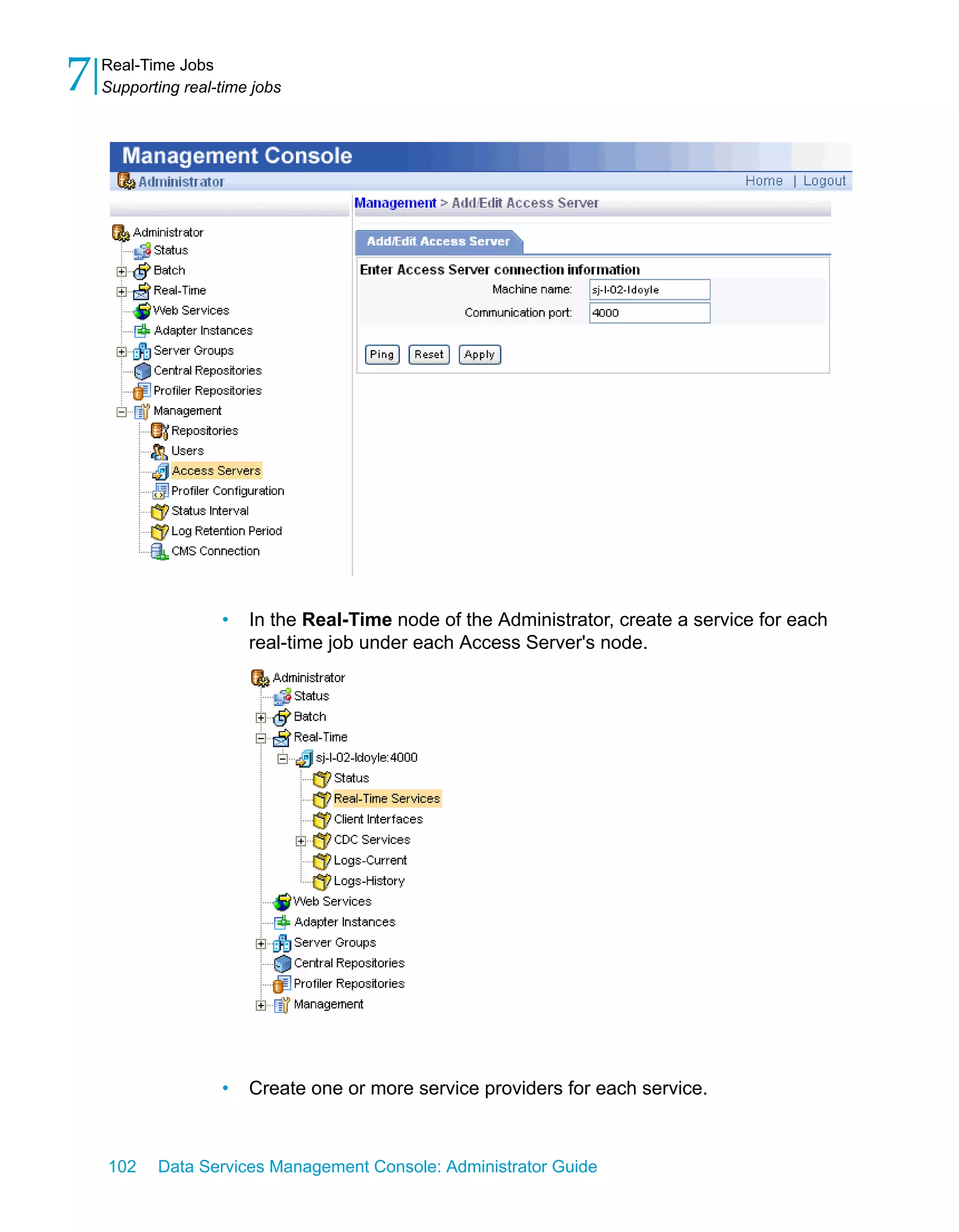 7   Real-Time Jobs
    Supporting real-time jobs




                    •   In the Real-Time node of the Administrator, create a service for each
                        real-time job under each Access Server's node.




                    •   Create one or more service providers for each service.



    102    Data Services Management Console: Administrator Guide
 
