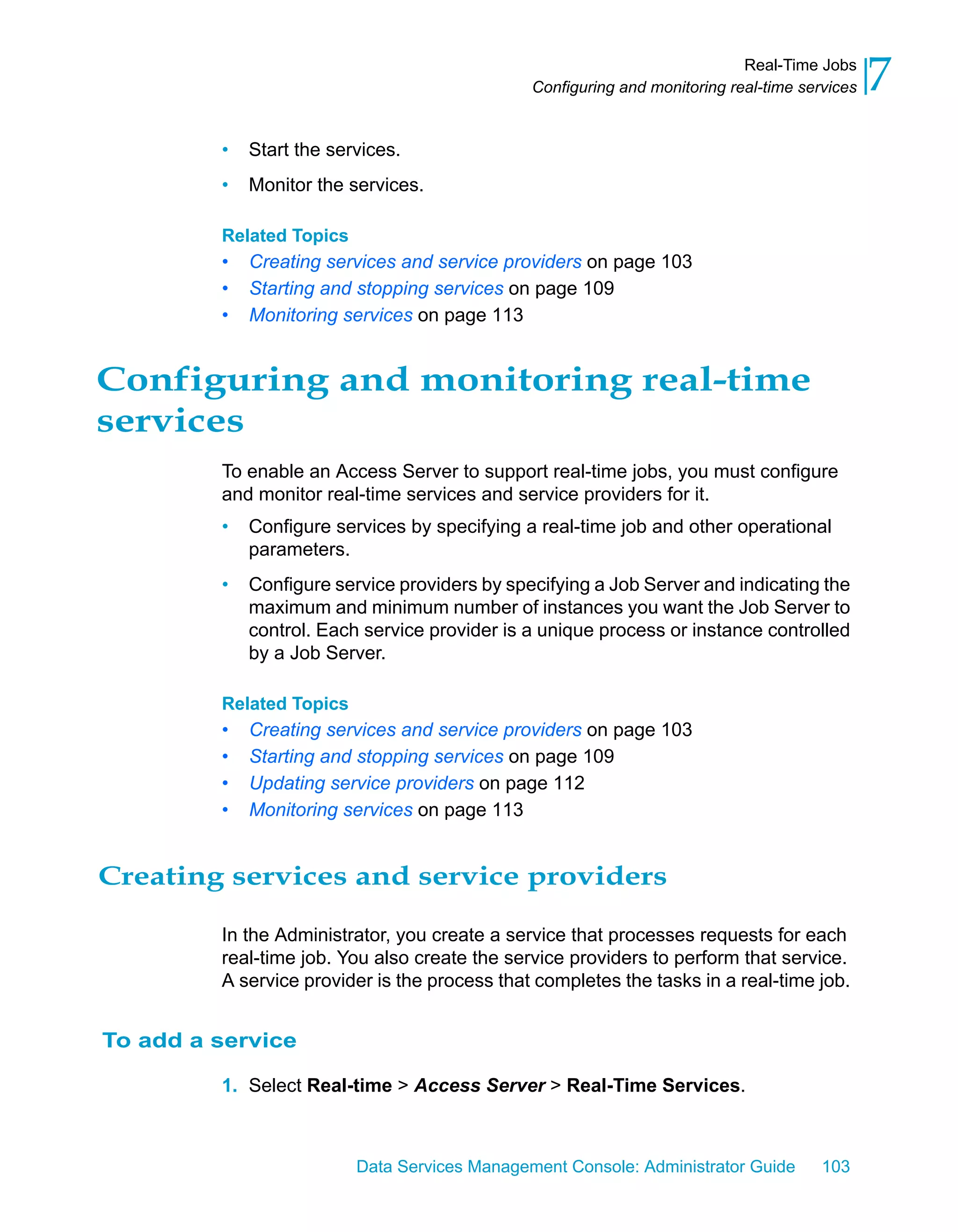 Real-Time Jobs
                                               Configuring and monitoring real-time services   7
         •   Start the services.
         •   Monitor the services.

         Related Topics
         •   Creating services and service providers on page 103
         •   Starting and stopping services on page 109
         •   Monitoring services on page 113


Configuring and monitoring real-time
services
         To enable an Access Server to support real-time jobs, you must configure
         and monitor real-time services and service providers for it.
         •   Configure services by specifying a real-time job and other operational
             parameters.
         •   Configure service providers by specifying a Job Server and indicating the
             maximum and minimum number of instances you want the Job Server to
             control. Each service provider is a unique process or instance controlled
             by a Job Server.

         Related Topics
         •   Creating services and service providers on page 103
         •   Starting and stopping services on page 109
         •   Updating service providers on page 112
         •   Monitoring services on page 113


Creating services and service providers

         In the Administrator, you create a service that processes requests for each
         real-time job. You also create the service providers to perform that service.
         A service provider is the process that completes the tasks in a real-time job.


To add a service

         1. Select Real-time > Access Server > Real-Time Services.



                          Data Services Management Console: Administrator Guide        103
 