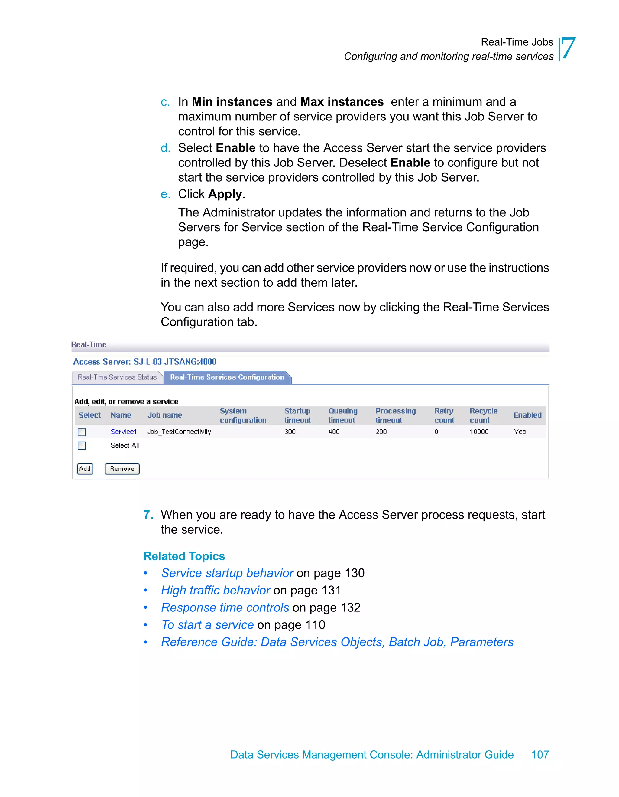 Real-Time Jobs
                                       Configuring and monitoring real-time services   7
    c. In Min instances and Max instances enter a minimum and a
       maximum number of service providers you want this Job Server to
       control for this service.
    d. Select Enable to have the Access Server start the service providers
       controlled by this Job Server. Deselect Enable to configure but not
       start the service providers controlled by this Job Server.
    e. Click Apply.
       The Administrator updates the information and returns to the Job
       Servers for Service section of the Real-Time Service Configuration
       page.

    If required, you can add other service providers now or use the instructions
    in the next section to add them later.

    You can also add more Services now by clicking the Real-Time Services
    Configuration tab.




7. When you are ready to have the Access Server process requests, start
   the service.

Related Topics
•   Service startup behavior on page 130
•   High traffic behavior on page 131
•   Response time controls on page 132
•   To start a service on page 110
•   Reference Guide: Data Services Objects, Batch Job, Parameters




                 Data Services Management Console: Administrator Guide         107
 