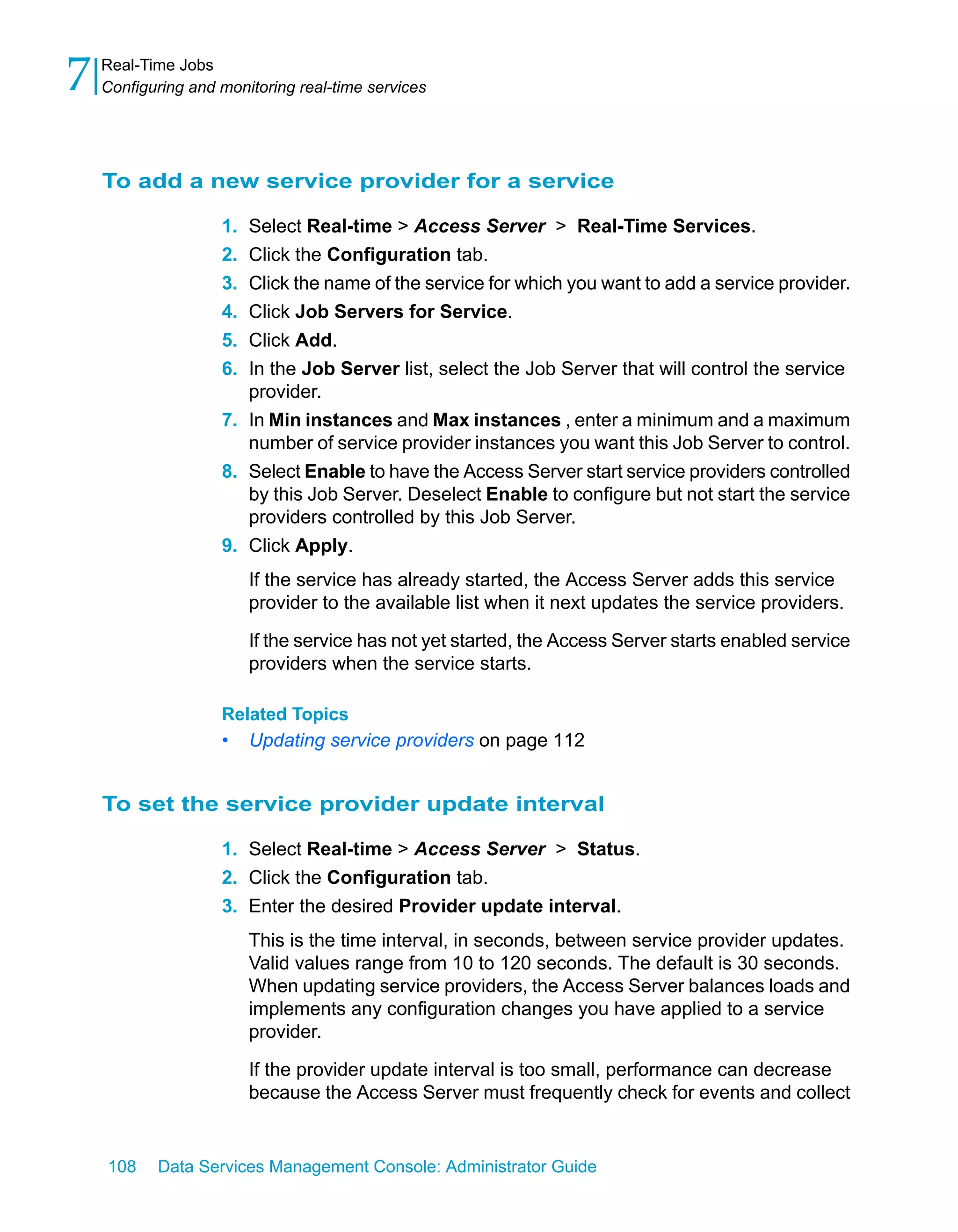 7   Real-Time Jobs
    Configuring and monitoring real-time services




    To add a new service provider for a service

                    1. Select Real-time > Access Server > Real-Time Services.
                    2. Click the Configuration tab.
                    3. Click the name of the service for which you want to add a service provider.
                    4. Click Job Servers for Service.
                    5. Click Add.
                    6. In the Job Server list, select the Job Server that will control the service
                       provider.
                    7. In Min instances and Max instances , enter a minimum and a maximum
                       number of service provider instances you want this Job Server to control.
                    8. Select Enable to have the Access Server start service providers controlled
                       by this Job Server. Deselect Enable to configure but not start the service
                       providers controlled by this Job Server.
                    9. Click Apply.
                         If the service has already started, the Access Server adds this service
                         provider to the available list when it next updates the service providers.

                         If the service has not yet started, the Access Server starts enabled service
                         providers when the service starts.

                    Related Topics
                    •    Updating service providers on page 112


    To set the service provider update interval

                    1. Select Real-time > Access Server > Status.
                    2. Click the Configuration tab.
                    3. Enter the desired Provider update interval.
                         This is the time interval, in seconds, between service provider updates.
                         Valid values range from 10 to 120 seconds. The default is 30 seconds.
                         When updating service providers, the Access Server balances loads and
                         implements any configuration changes you have applied to a service
                         provider.

                         If the provider update interval is too small, performance can decrease
                         because the Access Server must frequently check for events and collect


    108    Data Services Management Console: Administrator Guide
 
