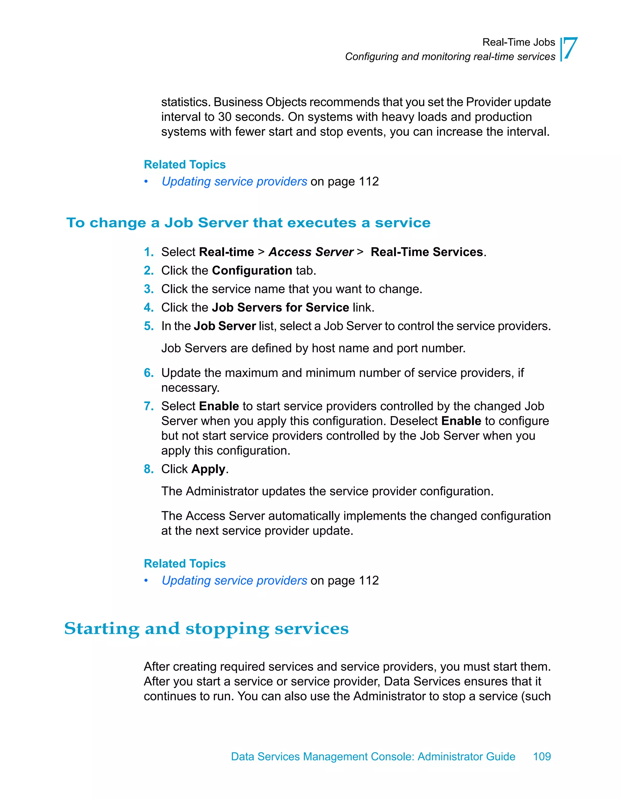 Real-Time Jobs
                                                  Configuring and monitoring real-time services   7
              statistics. Business Objects recommends that you set the Provider update
              interval to 30 seconds. On systems with heavy loads and production
              systems with fewer start and stop events, you can increase the interval.

         Related Topics
         •    Updating service providers on page 112


To change a Job Server that executes a service

         1.   Select Real-time > Access Server > Real-Time Services.
         2.   Click the Configuration tab.
         3.   Click the service name that you want to change.
         4.   Click the Job Servers for Service link.
         5.   In the Job Server list, select a Job Server to control the service providers.
              Job Servers are defined by host name and port number.

         6. Update the maximum and minimum number of service providers, if
            necessary.
         7. Select Enable to start service providers controlled by the changed Job
            Server when you apply this configuration. Deselect Enable to configure
            but not start service providers controlled by the Job Server when you
            apply this configuration.
         8. Click Apply.
              The Administrator updates the service provider configuration.

              The Access Server automatically implements the changed configuration
              at the next service provider update.

         Related Topics
         •    Updating service providers on page 112



Starting and stopping services

         After creating required services and service providers, you must start them.
         After you start a service or service provider, Data Services ensures that it
         continues to run. You can also use the Administrator to stop a service (such



                           Data Services Management Console: Administrator Guide          109
 