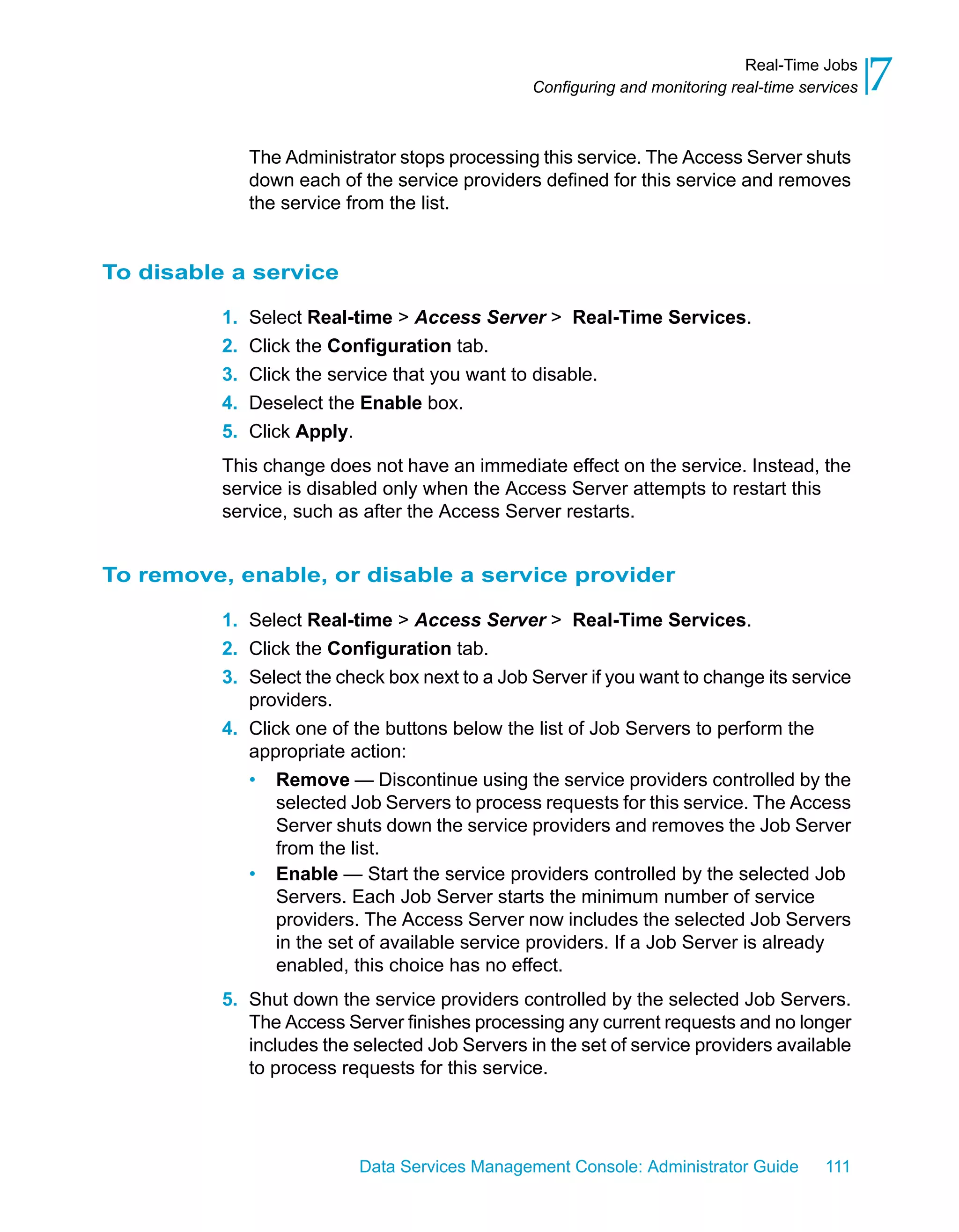 Real-Time Jobs
                                                Configuring and monitoring real-time services   7
               The Administrator stops processing this service. The Access Server shuts
               down each of the service providers defined for this service and removes
               the service from the list.


To disable a service

          1.   Select Real-time > Access Server > Real-Time Services.
          2.   Click the Configuration tab.
          3.   Click the service that you want to disable.
          4.   Deselect the Enable box.
          5.   Click Apply.
          This change does not have an immediate effect on the service. Instead, the
          service is disabled only when the Access Server attempts to restart this
          service, such as after the Access Server restarts.


To remove, enable, or disable a service provider

          1. Select Real-time > Access Server > Real-Time Services.
          2. Click the Configuration tab.
          3. Select the check box next to a Job Server if you want to change its service
             providers.
          4. Click one of the buttons below the list of Job Servers to perform the
             appropriate action:
             • Remove — Discontinue using the service providers controlled by the
                 selected Job Servers to process requests for this service. The Access
                 Server shuts down the service providers and removes the Job Server
                 from the list.
             • Enable — Start the service providers controlled by the selected Job
                 Servers. Each Job Server starts the minimum number of service
                 providers. The Access Server now includes the selected Job Servers
                 in the set of available service providers. If a Job Server is already
                 enabled, this choice has no effect.
          5. Shut down the service providers controlled by the selected Job Servers.
             The Access Server finishes processing any current requests and no longer
             includes the selected Job Servers in the set of service providers available
             to process requests for this service.




                            Data Services Management Console: Administrator Guide       111
 