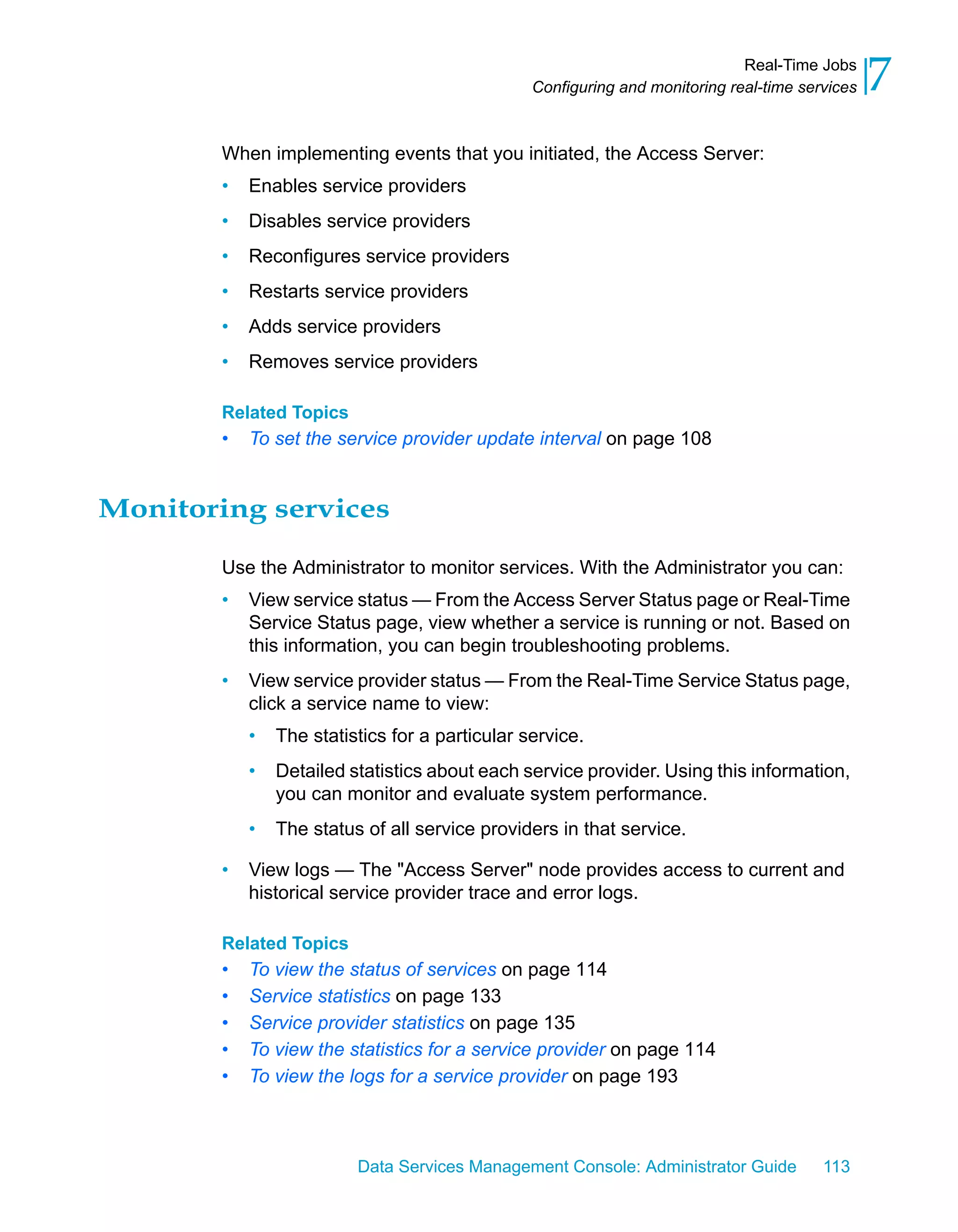 Real-Time Jobs
                                                 Configuring and monitoring real-time services   7
        When implementing events that you initiated, the Access Server:
        •   Enables service providers
        •   Disables service providers
        •   Reconfigures service providers
        •   Restarts service providers
        •   Adds service providers
        •   Removes service providers

        Related Topics
        •   To set the service provider update interval on page 108


Monitoring services

        Use the Administrator to monitor services. With the Administrator you can:
        •   View service status — From the Access Server Status page or Real-Time
            Service Status page, view whether a service is running or not. Based on
            this information, you can begin troubleshooting problems.
        •   View service provider status — From the Real-Time Service Status page,
            click a service name to view:
            •   The statistics for a particular service.
            •   Detailed statistics about each service provider. Using this information,
                you can monitor and evaluate system performance.
            •   The status of all service providers in that service.

        •   View logs — The "Access Server" node provides access to current and
            historical service provider trace and error logs.

        Related Topics
        •   To view the status of services on page 114
        •   Service statistics on page 133
        •   Service provider statistics on page 135
        •   To view the statistics for a service provider on page 114
        •   To view the logs for a service provider on page 193



                          Data Services Management Console: Administrator Guide          113
 
