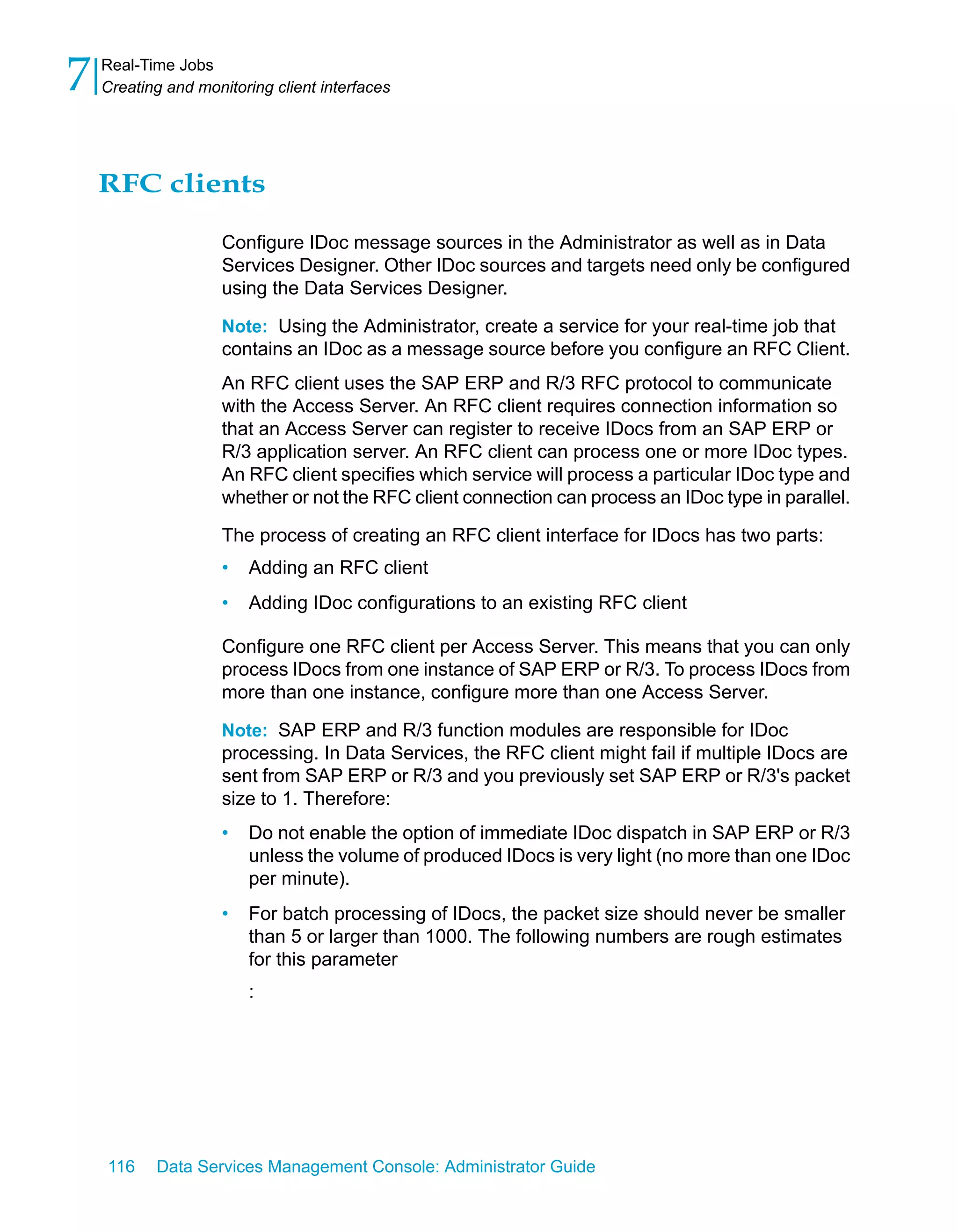 7   Real-Time Jobs
    Creating and monitoring client interfaces




    RFC clients

                     Configure IDoc message sources in the Administrator as well as in Data
                     Services Designer. Other IDoc sources and targets need only be configured
                     using the Data Services Designer.

                     Note: Using the Administrator, create a service for your real-time job that
                     contains an IDoc as a message source before you configure an RFC Client.
                     An RFC client uses the SAP ERP and R/3 RFC protocol to communicate
                     with the Access Server. An RFC client requires connection information so
                     that an Access Server can register to receive IDocs from an SAP ERP or
                     R/3 application server. An RFC client can process one or more IDoc types.
                     An RFC client specifies which service will process a particular IDoc type and
                     whether or not the RFC client connection can process an IDoc type in parallel.

                     The process of creating an RFC client interface for IDocs has two parts:
                     •   Adding an RFC client
                     •   Adding IDoc configurations to an existing RFC client

                     Configure one RFC client per Access Server. This means that you can only
                     process IDocs from one instance of SAP ERP or R/3. To process IDocs from
                     more than one instance, configure more than one Access Server.

                     Note: SAP ERP and R/3 function modules are responsible for IDoc
                     processing. In Data Services, the RFC client might fail if multiple IDocs are
                     sent from SAP ERP or R/3 and you previously set SAP ERP or R/3's packet
                     size to 1. Therefore:
                     •   Do not enable the option of immediate IDoc dispatch in SAP ERP or R/3
                         unless the volume of produced IDocs is very light (no more than one IDoc
                         per minute).
                     •   For batch processing of IDocs, the packet size should never be smaller
                         than 5 or larger than 1000. The following numbers are rough estimates
                         for this parameter
                         :




    116    Data Services Management Console: Administrator Guide
 