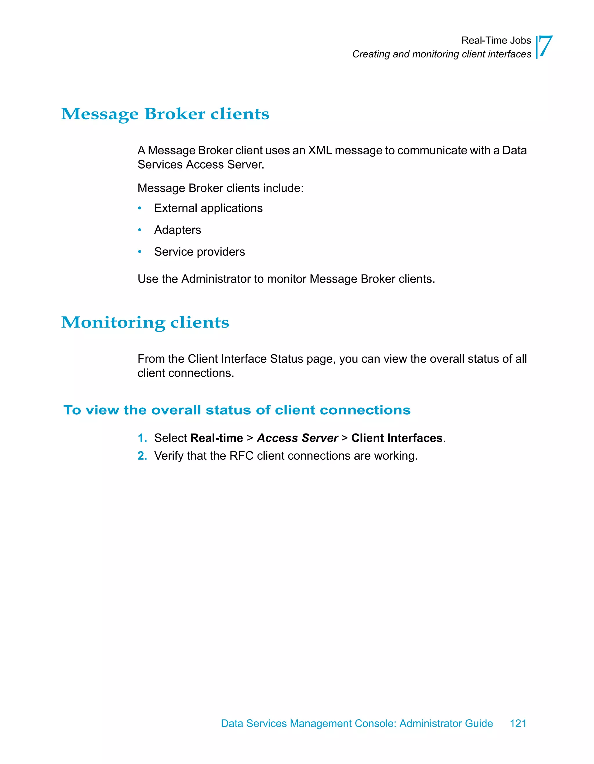 Real-Time Jobs
                                                    Creating and monitoring client interfaces   7

Message Broker clients

          A Message Broker client uses an XML message to communicate with a Data
          Services Access Server.

          Message Broker clients include:
          •   External applications
          •   Adapters
          •   Service providers

          Use the Administrator to monitor Message Broker clients.


Monitoring clients

          From the Client Interface Status page, you can view the overall status of all
          client connections.


To view the overall status of client connections

          1. Select Real-time > Access Server > Client Interfaces.
          2. Verify that the RFC client connections are working.




                          Data Services Management Console: Administrator Guide         121
 