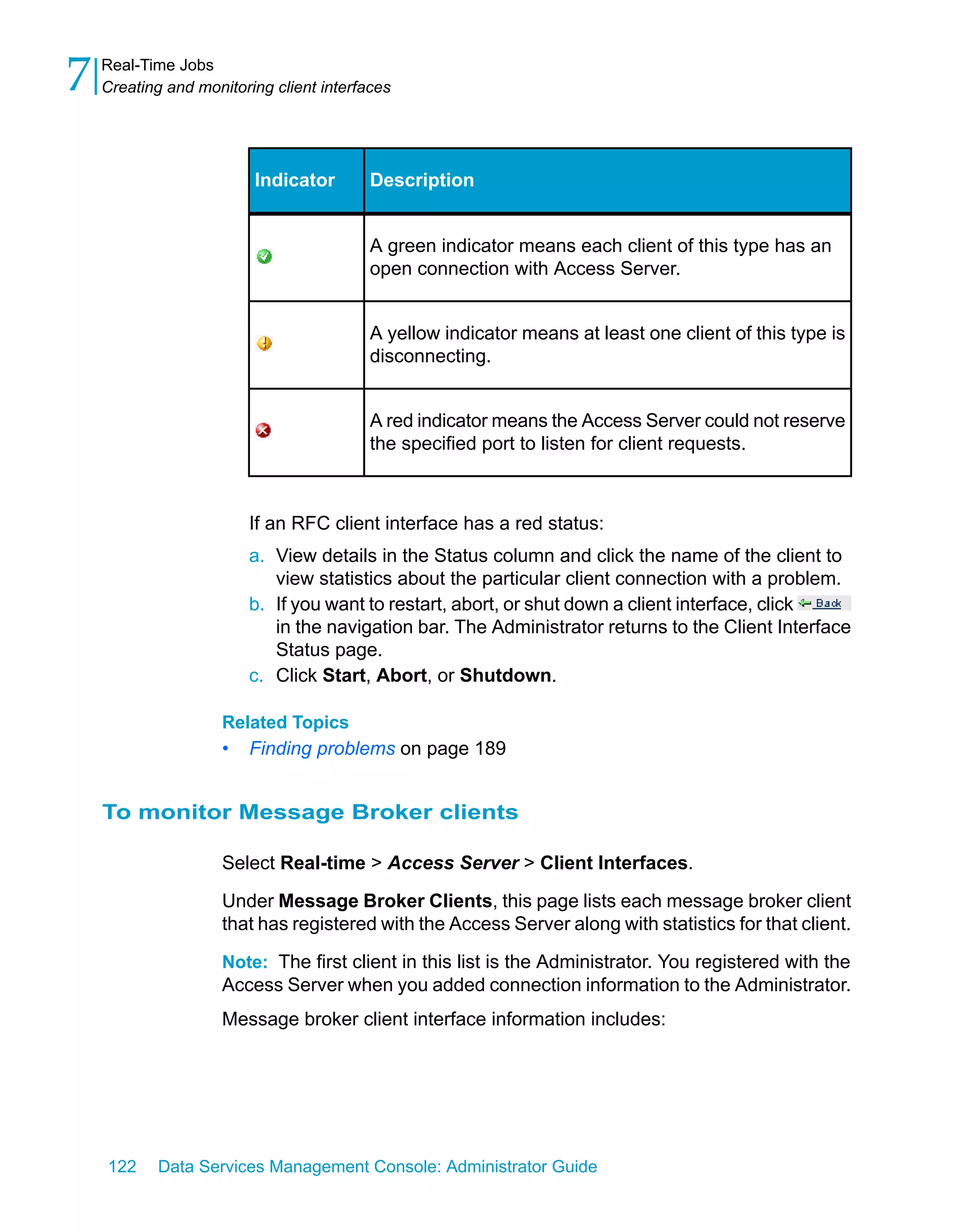 7   Real-Time Jobs
    Creating and monitoring client interfaces




                         Indicator        Description


                                          A green indicator means each client of this type has an
                                          open connection with Access Server.


                                          A yellow indicator means at least one client of this type is
                                          disconnecting.


                                          A red indicator means the Access Server could not reserve
                                          the specified port to listen for client requests.



                         If an RFC client interface has a red status:
                         a. View details in the Status column and click the name of the client to
                            view statistics about the particular client connection with a problem.
                         b. If you want to restart, abort, or shut down a client interface, click
                            in the navigation bar. The Administrator returns to the Client Interface
                            Status page.
                         c. Click Start, Abort, or Shutdown.

                     Related Topics
                     •   Finding problems on page 189


    To monitor Message Broker clients

                     Select Real-time > Access Server > Client Interfaces.

                     Under Message Broker Clients, this page lists each message broker client
                     that has registered with the Access Server along with statistics for that client.

                     Note: The first client in this list is the Administrator. You registered with the
                     Access Server when you added connection information to the Administrator.
                     Message broker client interface information includes:




    122     Data Services Management Console: Administrator Guide
 