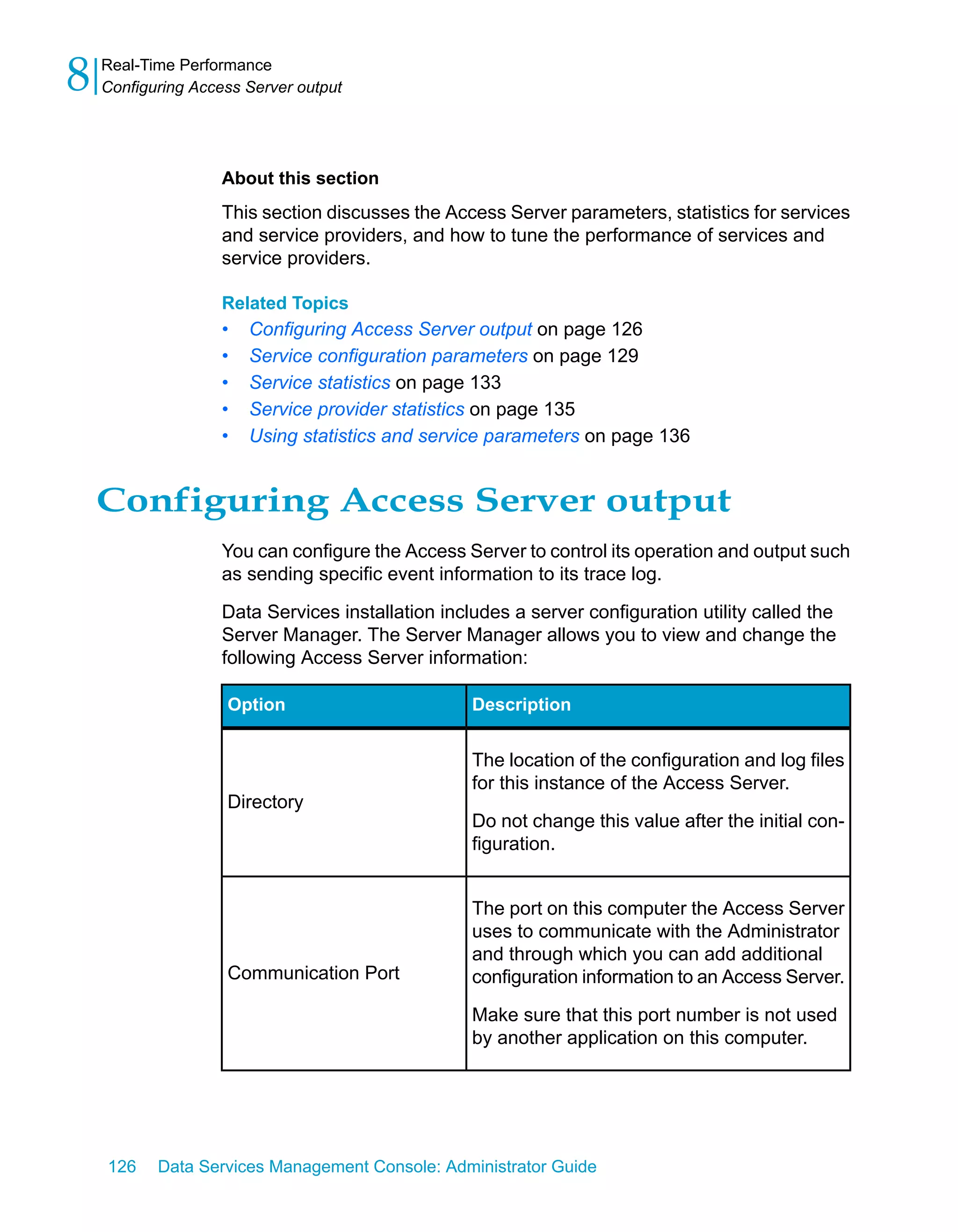 8   Real-Time Performance
    Configuring Access Server output




                    About this section
                    This section discusses the Access Server parameters, statistics for services
                    and service providers, and how to tune the performance of services and
                    service providers.

                    Related Topics
                    •   Configuring Access Server output on page 126
                    •   Service configuration parameters on page 129
                    •   Service statistics on page 133
                    •   Service provider statistics on page 135
                    •   Using statistics and service parameters on page 136


    Configuring Access Server output
                    You can configure the Access Server to control its operation and output such
                    as sending specific event information to its trace log.

                    Data Services installation includes a server configuration utility called the
                    Server Manager. The Server Manager allows you to view and change the
                    following Access Server information:

                    Option                         Description


                                                   The location of the configuration and log files
                                                   for this instance of the Access Server.
                    Directory
                                                   Do not change this value after the initial con-
                                                   figuration.


                                                   The port on this computer the Access Server
                                                   uses to communicate with the Administrator
                                                   and through which you can add additional
                    Communication Port             configuration information to an Access Server.

                                                   Make sure that this port number is not used
                                                   by another application on this computer.




    126    Data Services Management Console: Administrator Guide
 