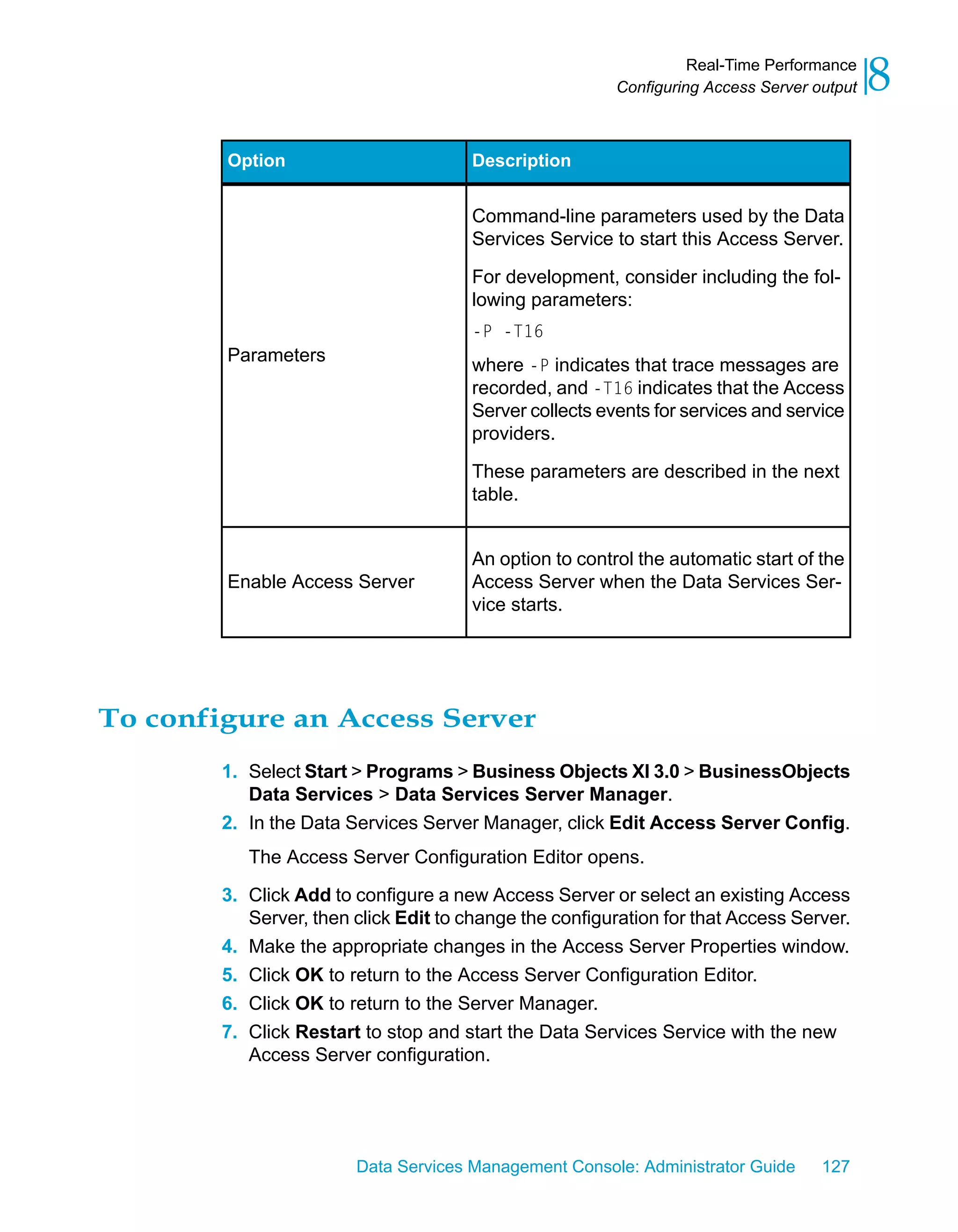 Real-Time Performance
                                                         Configuring Access Server output   8
        Option                         Description


                                       Command-line parameters used by the Data
                                       Services Service to start this Access Server.
                                       For development, consider including the fol-
                                       lowing parameters:
                                       -P -T16
        Parameters
                                       where -P indicates that trace messages are
                                       recorded, and -T16 indicates that the Access
                                       Server collects events for services and service
                                       providers.

                                       These parameters are described in the next
                                       table.


                                       An option to control the automatic start of the
        Enable Access Server           Access Server when the Data Services Ser-
                                       vice starts.




To configure an Access Server
        1. Select Start > Programs > Business Objects XI 3.0 > BusinessObjects
           Data Services > Data Services Server Manager.
        2. In the Data Services Server Manager, click Edit Access Server Config.
           The Access Server Configuration Editor opens.

        3. Click Add to configure a new Access Server or select an existing Access
           Server, then click Edit to change the configuration for that Access Server.
        4. Make the appropriate changes in the Access Server Properties window.
        5. Click OK to return to the Access Server Configuration Editor.
        6. Click OK to return to the Server Manager.
        7. Click Restart to stop and start the Data Services Service with the new
           Access Server configuration.




                        Data Services Management Console: Administrator Guide       127
 