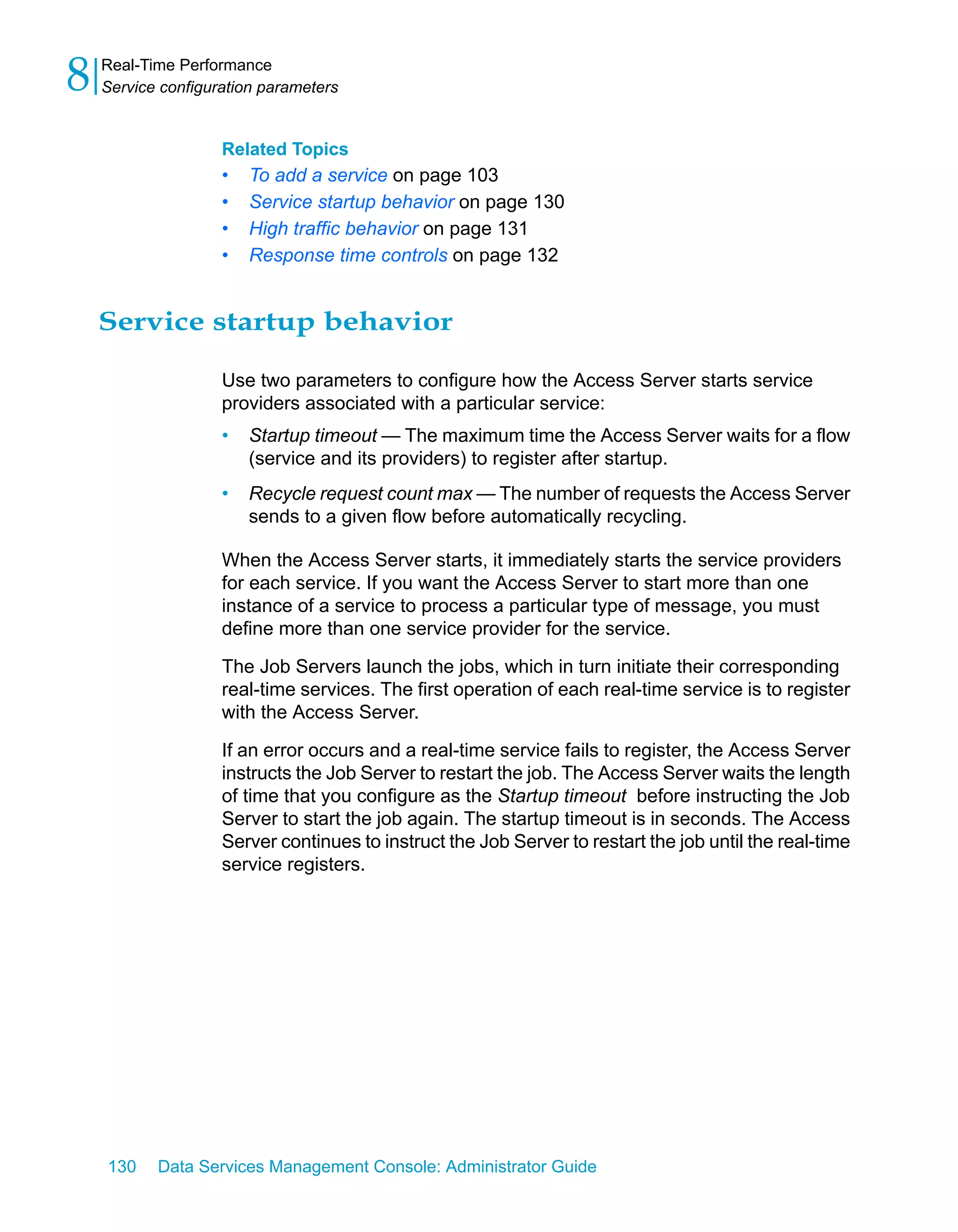 8   Real-Time Performance
    Service configuration parameters


                    Related Topics
                    •   To add a service on page 103
                    •   Service startup behavior on page 130
                    •   High traffic behavior on page 131
                    •   Response time controls on page 132


    Service startup behavior

                    Use two parameters to configure how the Access Server starts service
                    providers associated with a particular service:
                    •   Startup timeout — The maximum time the Access Server waits for a flow
                        (service and its providers) to register after startup.
                    •   Recycle request count max — The number of requests the Access Server
                        sends to a given flow before automatically recycling.

                    When the Access Server starts, it immediately starts the service providers
                    for each service. If you want the Access Server to start more than one
                    instance of a service to process a particular type of message, you must
                    define more than one service provider for the service.

                    The Job Servers launch the jobs, which in turn initiate their corresponding
                    real-time services. The first operation of each real-time service is to register
                    with the Access Server.

                    If an error occurs and a real-time service fails to register, the Access Server
                    instructs the Job Server to restart the job. The Access Server waits the length
                    of time that you configure as the Startup timeout before instructing the Job
                    Server to start the job again. The startup timeout is in seconds. The Access
                    Server continues to instruct the Job Server to restart the job until the real-time
                    service registers.




    130    Data Services Management Console: Administrator Guide
 