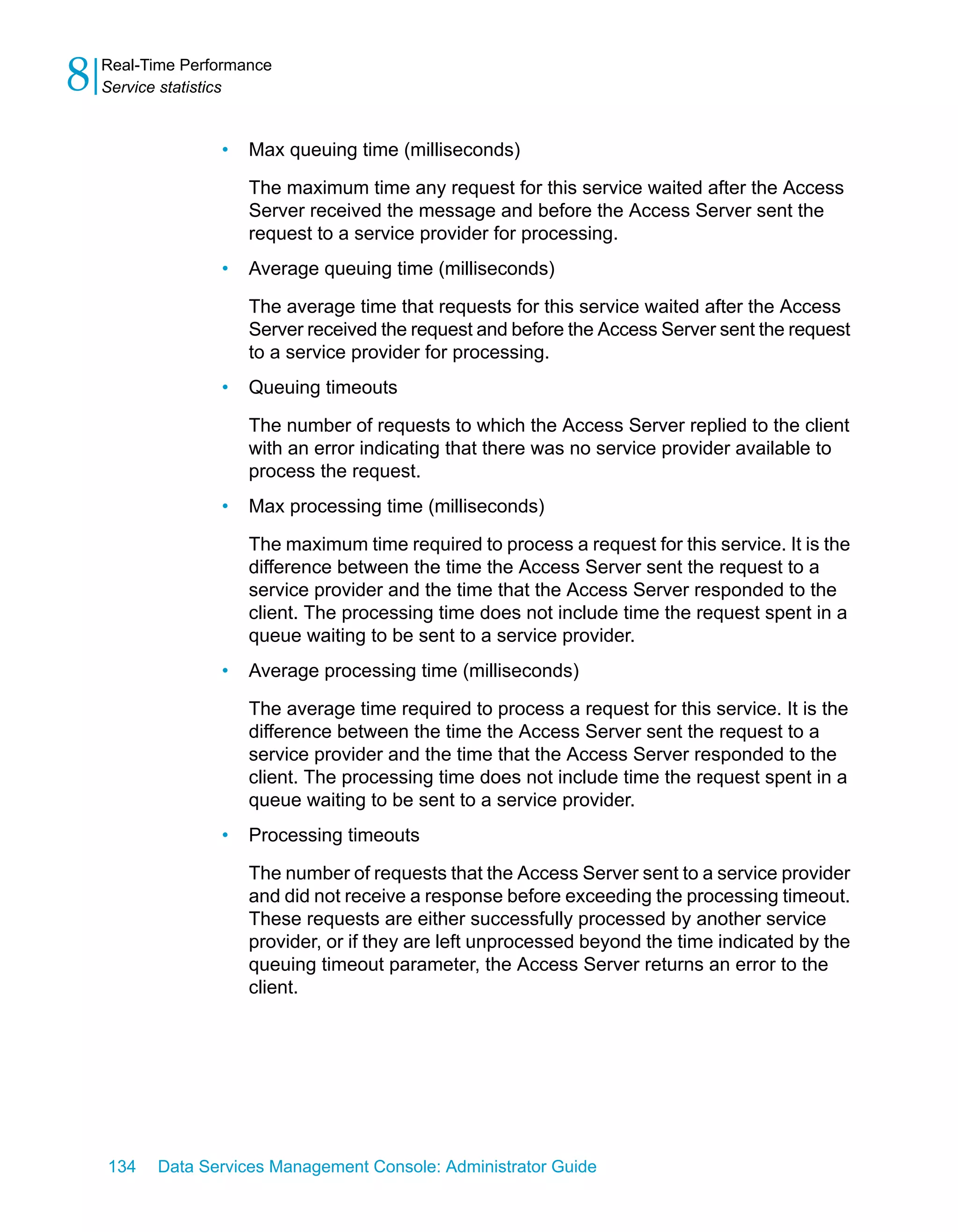 8   Real-Time Performance
    Service statistics


                  •   Max queuing time (milliseconds)

                      The maximum time any request for this service waited after the Access
                      Server received the message and before the Access Server sent the
                      request to a service provider for processing.
                  •   Average queuing time (milliseconds)

                      The average time that requests for this service waited after the Access
                      Server received the request and before the Access Server sent the request
                      to a service provider for processing.
                  •   Queuing timeouts

                      The number of requests to which the Access Server replied to the client
                      with an error indicating that there was no service provider available to
                      process the request.
                  •   Max processing time (milliseconds)

                      The maximum time required to process a request for this service. It is the
                      difference between the time the Access Server sent the request to a
                      service provider and the time that the Access Server responded to the
                      client. The processing time does not include time the request spent in a
                      queue waiting to be sent to a service provider.
                  •   Average processing time (milliseconds)

                      The average time required to process a request for this service. It is the
                      difference between the time the Access Server sent the request to a
                      service provider and the time that the Access Server responded to the
                      client. The processing time does not include time the request spent in a
                      queue waiting to be sent to a service provider.
                  •   Processing timeouts

                      The number of requests that the Access Server sent to a service provider
                      and did not receive a response before exceeding the processing timeout.
                      These requests are either successfully processed by another service
                      provider, or if they are left unprocessed beyond the time indicated by the
                      queuing timeout parameter, the Access Server returns an error to the
                      client.




    134   Data Services Management Console: Administrator Guide
 