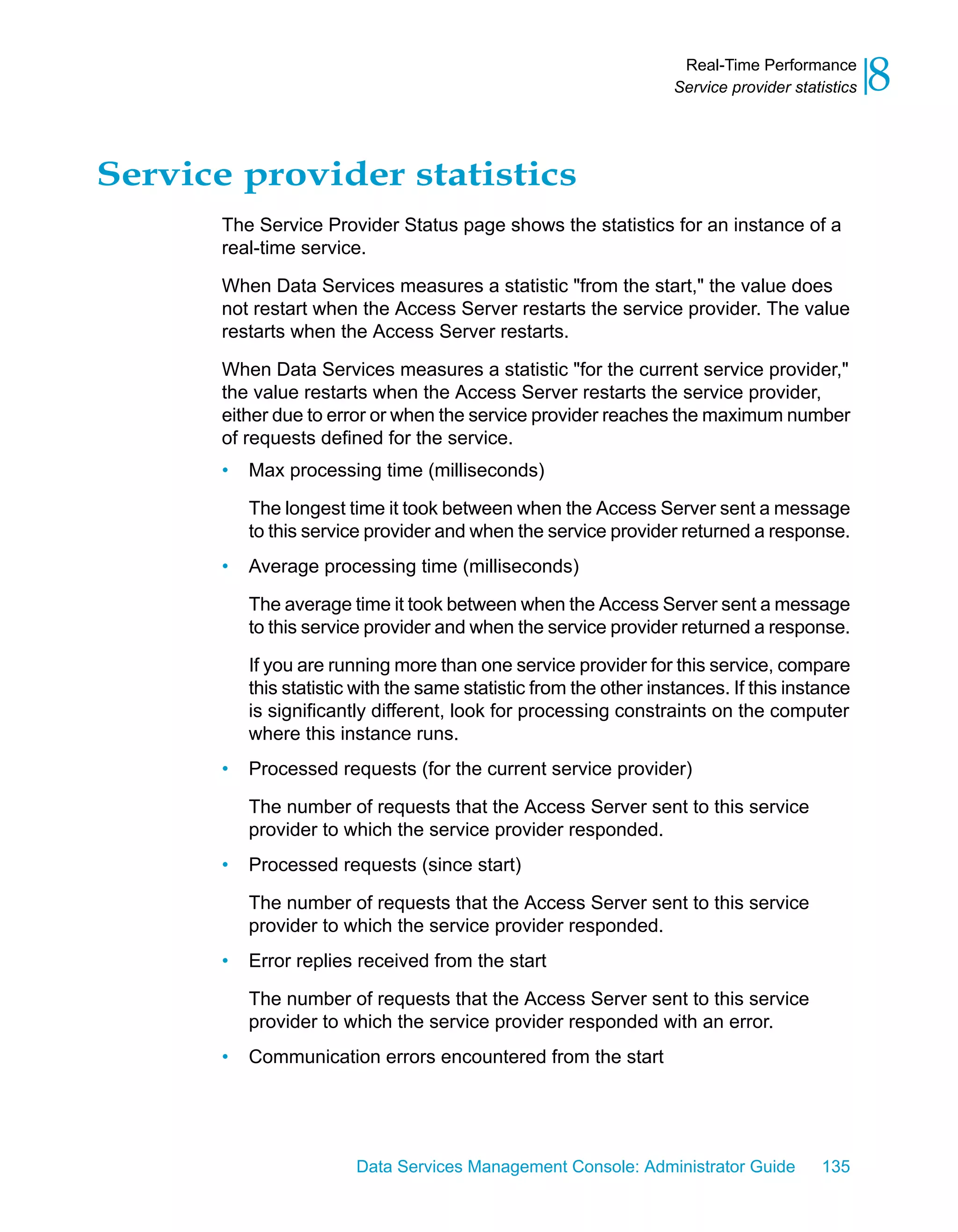 Real-Time Performance
                                                                    Service provider statistics   8
Service provider statistics
       The Service Provider Status page shows the statistics for an instance of a
       real-time service.
       When Data Services measures a statistic "from the start," the value does
       not restart when the Access Server restarts the service provider. The value
       restarts when the Access Server restarts.

       When Data Services measures a statistic "for the current service provider,"
       the value restarts when the Access Server restarts the service provider,
       either due to error or when the service provider reaches the maximum number
       of requests defined for the service.
       •   Max processing time (milliseconds)

           The longest time it took between when the Access Server sent a message
           to this service provider and when the service provider returned a response.
       •   Average processing time (milliseconds)

           The average time it took between when the Access Server sent a message
           to this service provider and when the service provider returned a response.

           If you are running more than one service provider for this service, compare
           this statistic with the same statistic from the other instances. If this instance
           is significantly different, look for processing constraints on the computer
           where this instance runs.
       •   Processed requests (for the current service provider)

           The number of requests that the Access Server sent to this service
           provider to which the service provider responded.
       •   Processed requests (since start)

           The number of requests that the Access Server sent to this service
           provider to which the service provider responded.
       •   Error replies received from the start

           The number of requests that the Access Server sent to this service
           provider to which the service provider responded with an error.
       •   Communication errors encountered from the start




                         Data Services Management Console: Administrator Guide           135
 