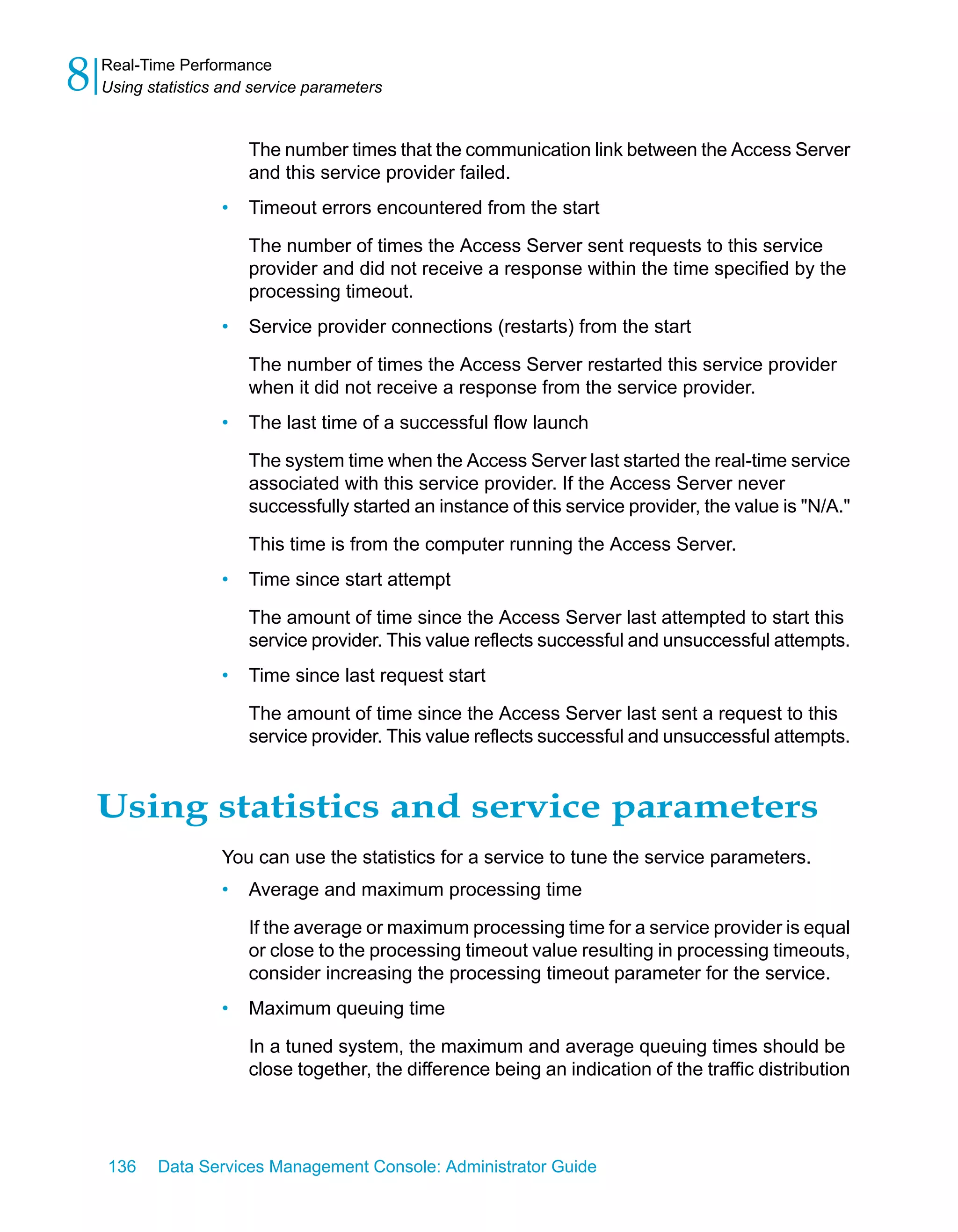 8   Real-Time Performance
    Using statistics and service parameters


                        The number times that the communication link between the Access Server
                        and this service provider failed.
                    •   Timeout errors encountered from the start

                        The number of times the Access Server sent requests to this service
                        provider and did not receive a response within the time specified by the
                        processing timeout.
                    •   Service provider connections (restarts) from the start

                        The number of times the Access Server restarted this service provider
                        when it did not receive a response from the service provider.
                    •   The last time of a successful flow launch

                        The system time when the Access Server last started the real-time service
                        associated with this service provider. If the Access Server never
                        successfully started an instance of this service provider, the value is "N/A."

                        This time is from the computer running the Access Server.
                    •   Time since start attempt

                        The amount of time since the Access Server last attempted to start this
                        service provider. This value reflects successful and unsuccessful attempts.
                    •   Time since last request start

                        The amount of time since the Access Server last sent a request to this
                        service provider. This value reflects successful and unsuccessful attempts.


    Using statistics and service parameters
                    You can use the statistics for a service to tune the service parameters.
                    •   Average and maximum processing time

                        If the average or maximum processing time for a service provider is equal
                        or close to the processing timeout value resulting in processing timeouts,
                        consider increasing the processing timeout parameter for the service.
                    •   Maximum queuing time

                        In a tuned system, the maximum and average queuing times should be
                        close together, the difference being an indication of the traffic distribution




    136    Data Services Management Console: Administrator Guide
 