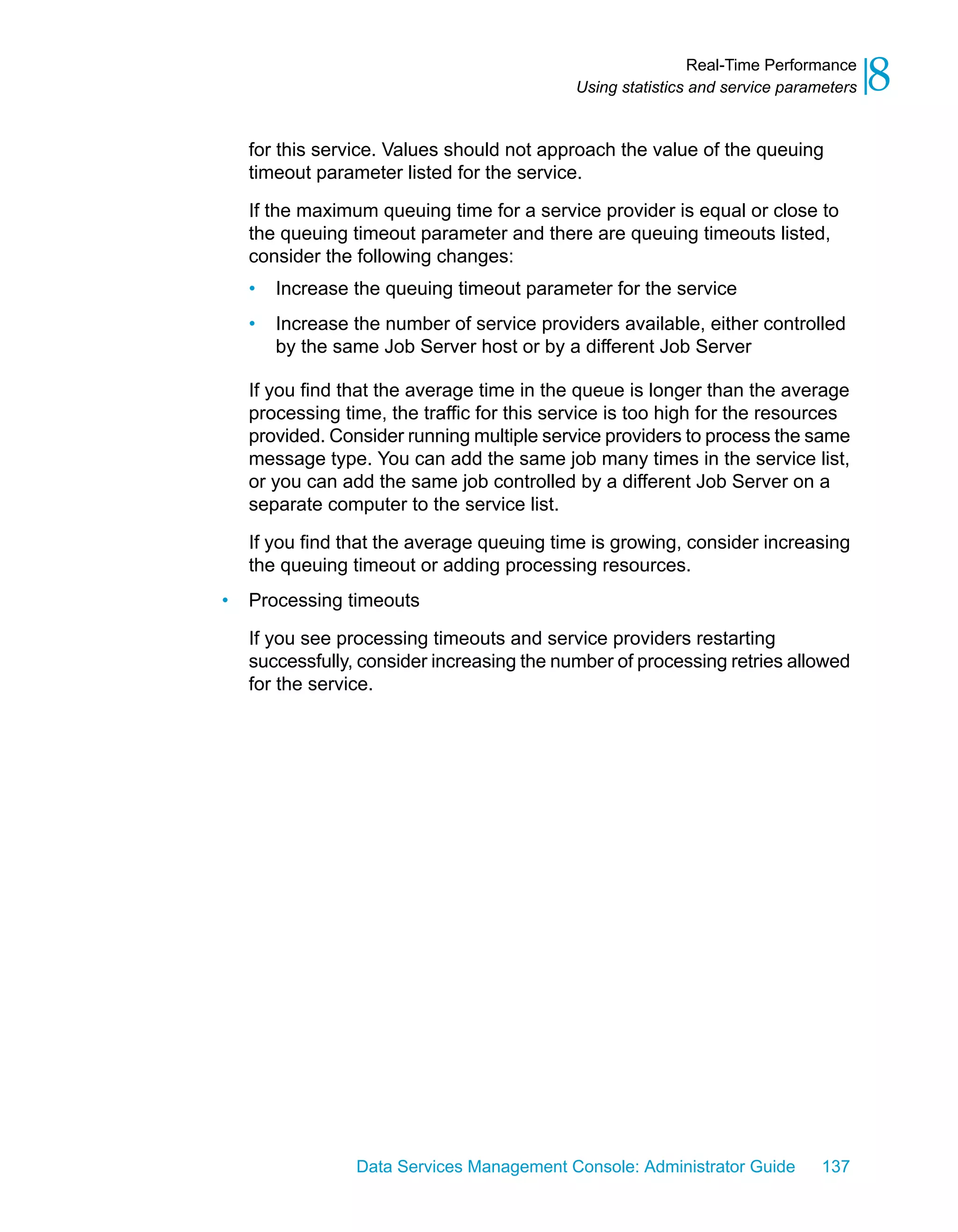 Real-Time Performance
                                            Using statistics and service parameters   8
    for this service. Values should not approach the value of the queuing
    timeout parameter listed for the service.

    If the maximum queuing time for a service provider is equal or close to
    the queuing timeout parameter and there are queuing timeouts listed,
    consider the following changes:
    •   Increase the queuing timeout parameter for the service
    •   Increase the number of service providers available, either controlled
        by the same Job Server host or by a different Job Server

    If you find that the average time in the queue is longer than the average
    processing time, the traffic for this service is too high for the resources
    provided. Consider running multiple service providers to process the same
    message type. You can add the same job many times in the service list,
    or you can add the same job controlled by a different Job Server on a
    separate computer to the service list.

    If you find that the average queuing time is growing, consider increasing
    the queuing timeout or adding processing resources.
•   Processing timeouts

    If you see processing timeouts and service providers restarting
    successfully, consider increasing the number of processing retries allowed
    for the service.




                 Data Services Management Console: Administrator Guide        137
 