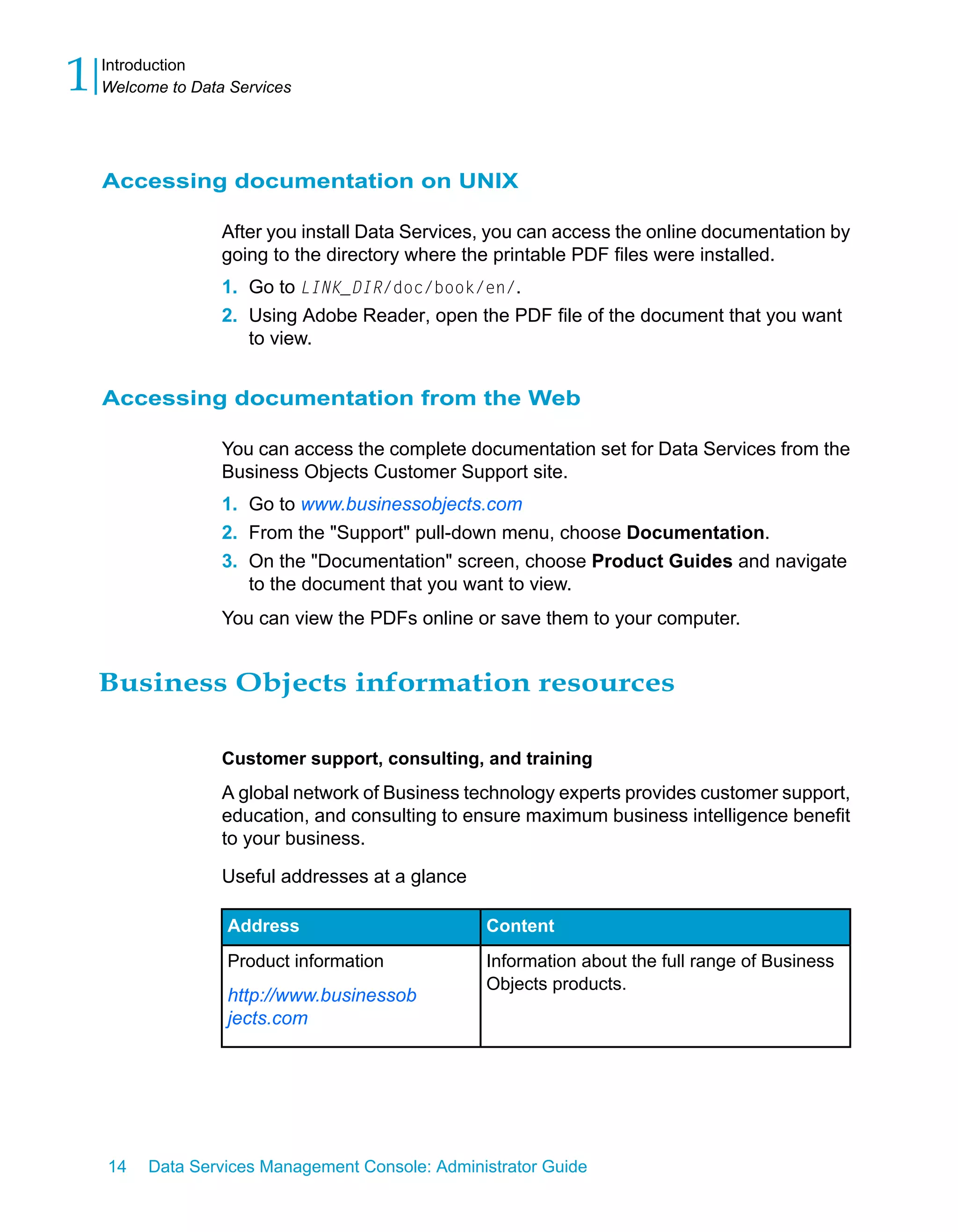 1   Introduction
    Welcome to Data Services




    Accessing documentation on UNIX

                   After you install Data Services, you can access the online documentation by
                   going to the directory where the printable PDF files were installed.
                   1. Go to LINK_DIR/doc/book/en/.
                   2. Using Adobe Reader, open the PDF file of the document that you want
                      to view.


    Accessing documentation from the Web

                   You can access the complete documentation set for Data Services from the
                   Business Objects Customer Support site.
                   1. Go to www.businessobjects.com
                   2. From the "Support" pull-down menu, choose Documentation.
                   3. On the "Documentation" screen, choose Product Guides and navigate
                      to the document that you want to view.
                   You can view the PDFs online or save them to your computer.


    Business Objects information resources

                   Customer support, consulting, and training
                   A global network of Business technology experts provides customer support,
                   education, and consulting to ensure maximum business intelligence benefit
                   to your business.

                   Useful addresses at a glance

                   Address                        Content
                   Product information            Information about the full range of Business
                                                  Objects products.
                   http://www.businessob
                   jects.com




    14   Data Services Management Console: Administrator Guide
 
