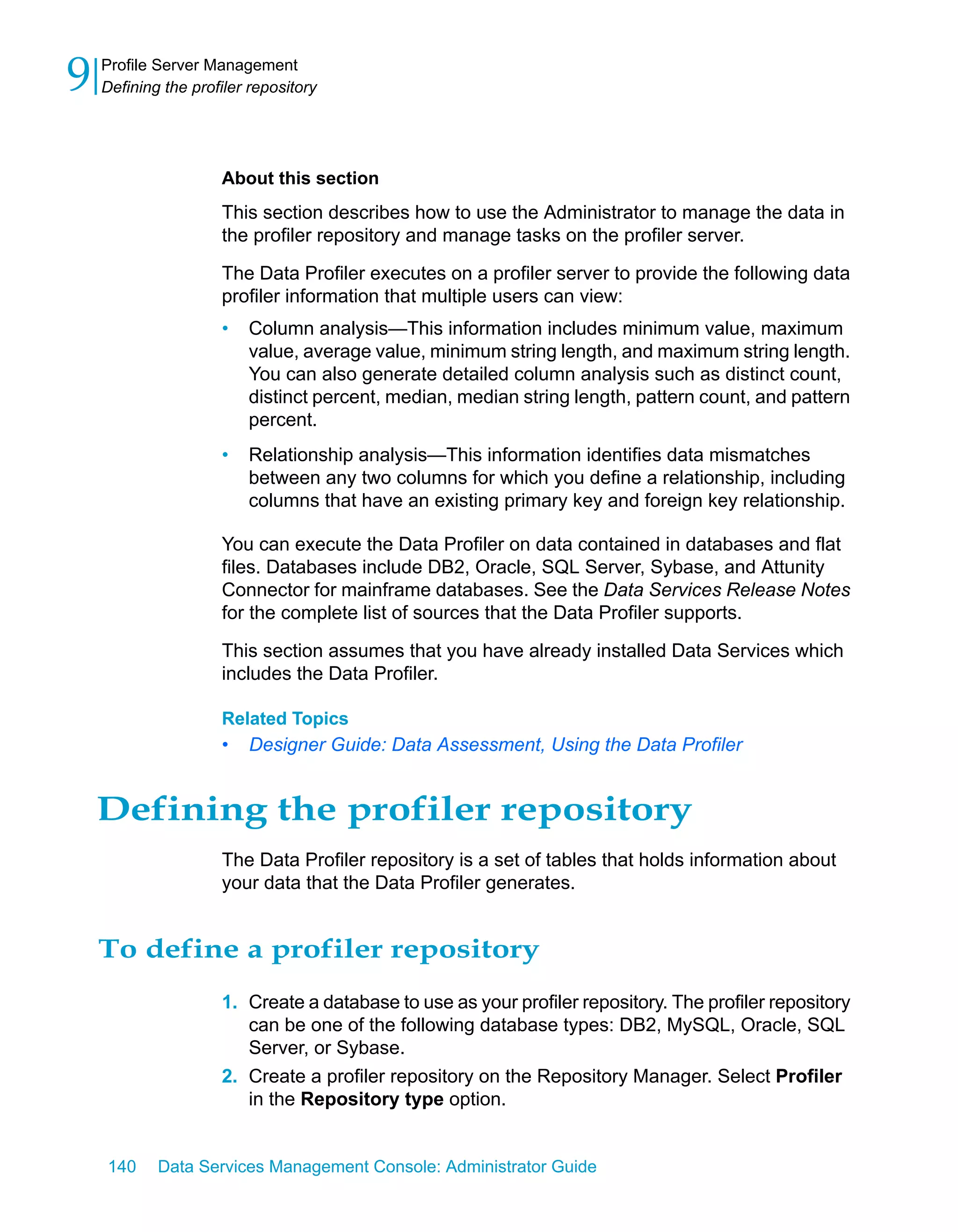 9   Profile Server Management
    Defining the profiler repository




                     About this section
                     This section describes how to use the Administrator to manage the data in
                     the profiler repository and manage tasks on the profiler server.
                     The Data Profiler executes on a profiler server to provide the following data
                     profiler information that multiple users can view:
                     •   Column analysis—This information includes minimum value, maximum
                         value, average value, minimum string length, and maximum string length.
                         You can also generate detailed column analysis such as distinct count,
                         distinct percent, median, median string length, pattern count, and pattern
                         percent.
                     •   Relationship analysis—This information identifies data mismatches
                         between any two columns for which you define a relationship, including
                         columns that have an existing primary key and foreign key relationship.

                     You can execute the Data Profiler on data contained in databases and flat
                     files. Databases include DB2, Oracle, SQL Server, Sybase, and Attunity
                     Connector for mainframe databases. See the Data Services Release Notes
                     for the complete list of sources that the Data Profiler supports.

                     This section assumes that you have already installed Data Services which
                     includes the Data Profiler.

                     Related Topics
                     •   Designer Guide: Data Assessment, Using the Data Profiler


    Defining the profiler repository
                     The Data Profiler repository is a set of tables that holds information about
                     your data that the Data Profiler generates.


    To define a profiler repository
                     1. Create a database to use as your profiler repository. The profiler repository
                        can be one of the following database types: DB2, MySQL, Oracle, SQL
                        Server, or Sybase.
                     2. Create a profiler repository on the Repository Manager. Select Profiler
                        in the Repository type option.


    140     Data Services Management Console: Administrator Guide
 