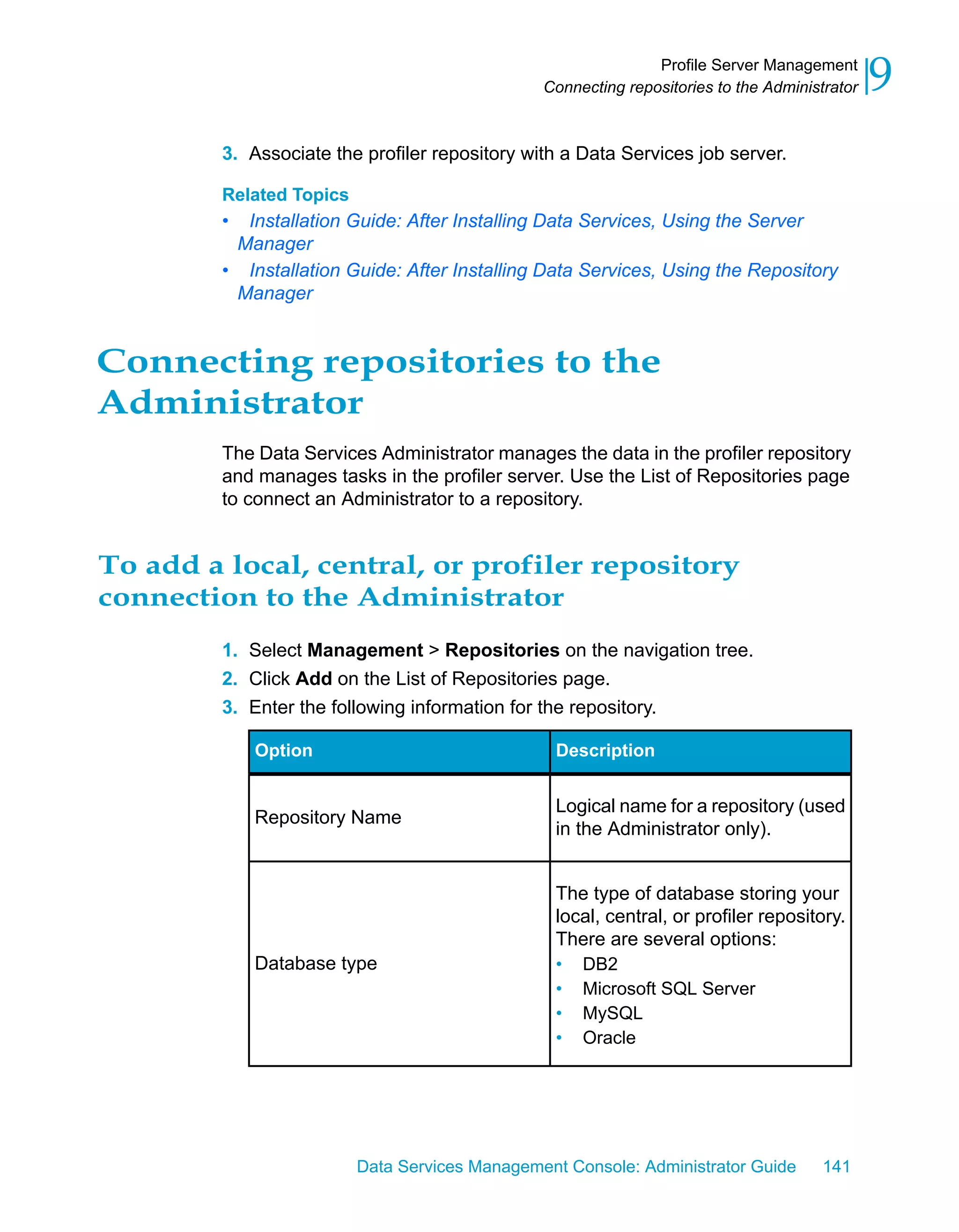 Profile Server Management
                                                Connecting repositories to the Administrator   9
         3. Associate the profiler repository with a Data Services job server.

         Related Topics
         • Installation Guide: After Installing Data Services, Using the Server
          Manager
         • Installation Guide: After Installing Data Services, Using the Repository
          Manager


Connecting repositories to the
Administrator
         The Data Services Administrator manages the data in the profiler repository
         and manages tasks in the profiler server. Use the List of Repositories page
         to connect an Administrator to a repository.


To add a local, central, or profiler repository
connection to the Administrator
         1. Select Management > Repositories on the navigation tree.
         2. Click Add on the List of Repositories page.
         3. Enter the following information for the repository.

             Option                              Description


                                                 Logical name for a repository (used
             Repository Name
                                                 in the Administrator only).


                                                 The type of database storing your
                                                 local, central, or profiler repository.
                                                 There are several options:
             Database type                       • DB2
                                                 • Microsoft SQL Server
                                                 • MySQL
                                                 • Oracle




                          Data Services Management Console: Administrator Guide        141
 