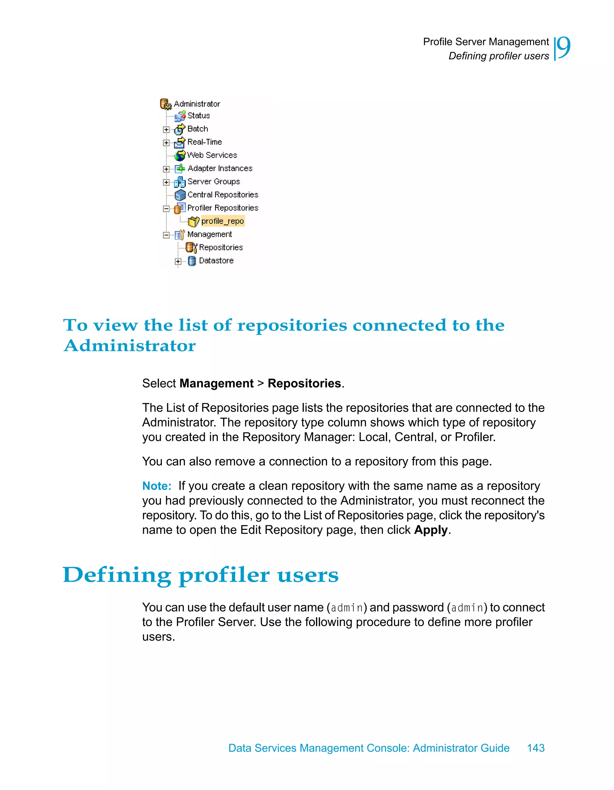 Profile Server Management
                                                                       Defining profiler users   9




To view the list of repositories connected to the
Administrator

        Select Management > Repositories.

        The List of Repositories page lists the repositories that are connected to the
        Administrator. The repository type column shows which type of repository
        you created in the Repository Manager: Local, Central, or Profiler.

        You can also remove a connection to a repository from this page.

        Note: If you create a clean repository with the same name as a repository
        you had previously connected to the Administrator, you must reconnect the
        repository. To do this, go to the List of Repositories page, click the repository's
        name to open the Edit Repository page, then click Apply.


Defining profiler users
        You can use the default user name (admin) and password (admin) to connect
        to the Profiler Server. Use the following procedure to define more profiler
        users.




                         Data Services Management Console: Administrator Guide          143
 