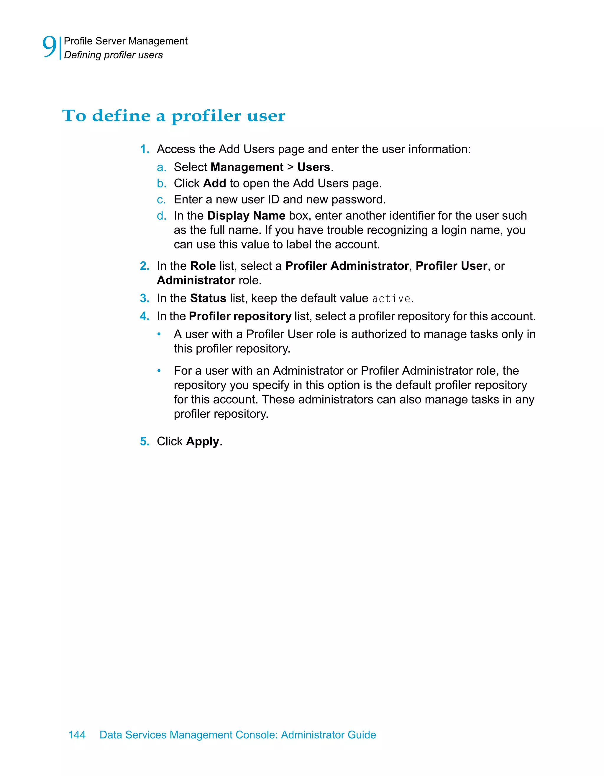 9   Profile Server Management
    Defining profiler users




    To define a profiler user
                   1. Access the Add Users page and enter the user information:
                      a. Select Management > Users.
                      b. Click Add to open the Add Users page.
                      c. Enter a new user ID and new password.
                      d. In the Display Name box, enter another identifier for the user such
                         as the full name. If you have trouble recognizing a login name, you
                         can use this value to label the account.
                   2. In the Role list, select a Profiler Administrator, Profiler User, or
                      Administrator role.
                   3. In the Status list, keep the default value active.
                   4. In the Profiler repository list, select a profiler repository for this account.
                      • A user with a Profiler User role is authorized to manage tasks only in
                          this profiler repository.
                      •   For a user with an Administrator or Profiler Administrator role, the
                          repository you specify in this option is the default profiler repository
                          for this account. These administrators can also manage tasks in any
                          profiler repository.

                   5. Click Apply.




    144    Data Services Management Console: Administrator Guide
 