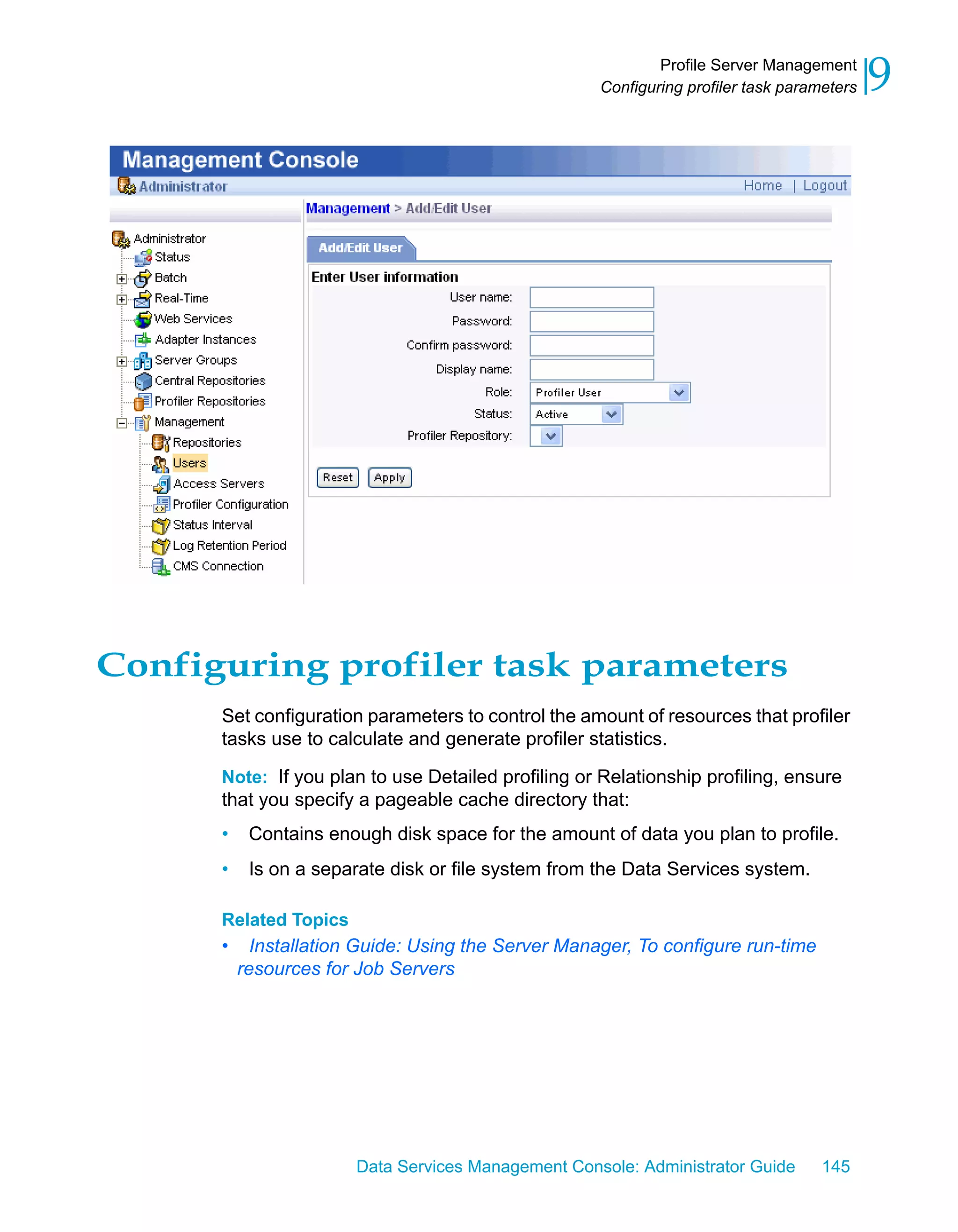 Profile Server Management
                                                     Configuring profiler task parameters   9




Configuring profiler task parameters
      Set configuration parameters to control the amount of resources that profiler
      tasks use to calculate and generate profiler statistics.

      Note: If you plan to use Detailed profiling or Relationship profiling, ensure
      that you specify a pageable cache directory that:
      •    Contains enough disk space for the amount of data you plan to profile.
      •    Is on a separate disk or file system from the Data Services system.

      Related Topics
      •     Installation Guide: Using the Server Manager, To configure run-time
          resources for Job Servers




                        Data Services Management Console: Administrator Guide       145
 