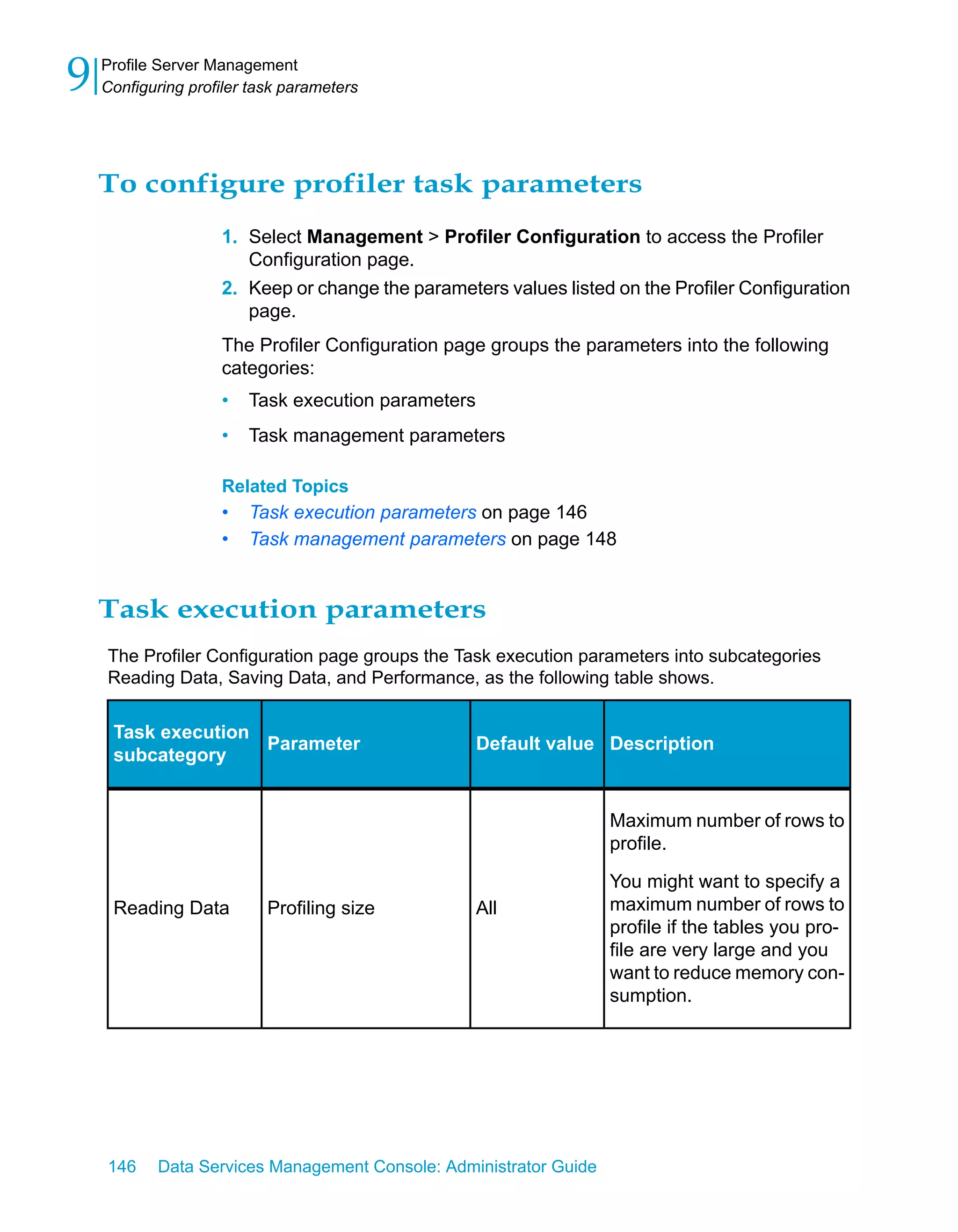 9   Profile Server Management
    Configuring profiler task parameters




    To configure profiler task parameters
                    1. Select Management > Profiler Configuration to access the Profiler
                       Configuration page.
                    2. Keep or change the parameters values listed on the Profiler Configuration
                       page.
                    The Profiler Configuration page groups the parameters into the following
                    categories:
                    •   Task execution parameters
                    •   Task management parameters

                    Related Topics
                    •   Task execution parameters on page 146
                    •   Task management parameters on page 148


    Task execution parameters
    The Profiler Configuration page groups the Task execution parameters into subcategories
    Reading Data, Saving Data, and Performance, as the following table shows.


     Task execution
                    Parameter                       Default value Description
     subcategory


                                                                   Maximum number of rows to
                                                                   profile.

                                                                   You might want to specify a
     Reading Data          Profiling size           All            maximum number of rows to
                                                                   profile if the tables you pro-
                                                                   file are very large and you
                                                                   want to reduce memory con-
                                                                   sumption.




    146    Data Services Management Console: Administrator Guide
 