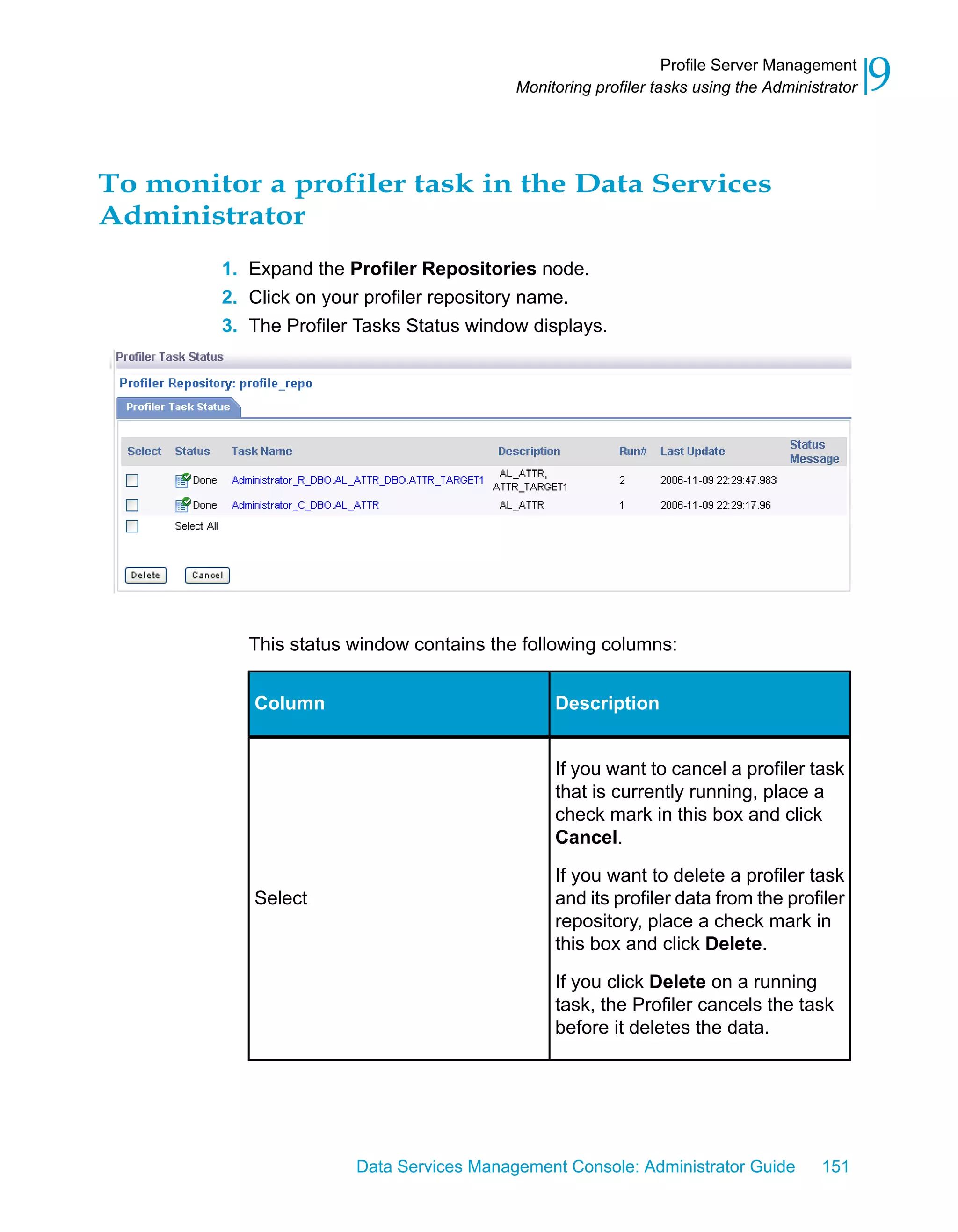 Profile Server Management
                                          Monitoring profiler tasks using the Administrator   9

To monitor a profiler task in the Data Services
Administrator
        1. Expand the Profiler Repositories node.
        2. Click on your profiler repository name.
        3. The Profiler Tasks Status window displays.




           This status window contains the following columns:


           Column                              Description


                                               If you want to cancel a profiler task
                                               that is currently running, place a
                                               check mark in this box and click
                                               Cancel.

                                               If you want to delete a profiler task
           Select                              and its profiler data from the profiler
                                               repository, place a check mark in
                                               this box and click Delete.

                                               If you click Delete on a running
                                               task, the Profiler cancels the task
                                               before it deletes the data.




                       Data Services Management Console: Administrator Guide         151
 