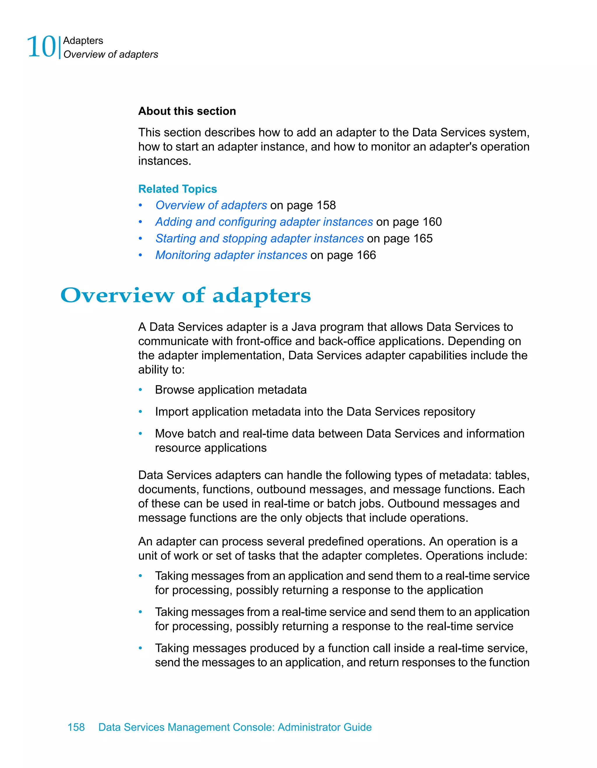 10   Adapters
     Overview of adapters




                    About this section
                    This section describes how to add an adapter to the Data Services system,
                    how to start an adapter instance, and how to monitor an adapter's operation
                    instances.

                    Related Topics
                    •   Overview of adapters on page 158
                    •   Adding and configuring adapter instances on page 160
                    •   Starting and stopping adapter instances on page 165
                    •   Monitoring adapter instances on page 166


     Overview of adapters
                    A Data Services adapter is a Java program that allows Data Services to
                    communicate with front-office and back-office applications. Depending on
                    the adapter implementation, Data Services adapter capabilities include the
                    ability to:
                    •   Browse application metadata
                    •   Import application metadata into the Data Services repository
                    •   Move batch and real-time data between Data Services and information
                        resource applications

                    Data Services adapters can handle the following types of metadata: tables,
                    documents, functions, outbound messages, and message functions. Each
                    of these can be used in real-time or batch jobs. Outbound messages and
                    message functions are the only objects that include operations.

                    An adapter can process several predefined operations. An operation is a
                    unit of work or set of tasks that the adapter completes. Operations include:
                    •   Taking messages from an application and send them to a real-time service
                        for processing, possibly returning a response to the application
                    •   Taking messages from a real-time service and send them to an application
                        for processing, possibly returning a response to the real-time service
                    •   Taking messages produced by a function call inside a real-time service,
                        send the messages to an application, and return responses to the function




     158    Data Services Management Console: Administrator Guide
 