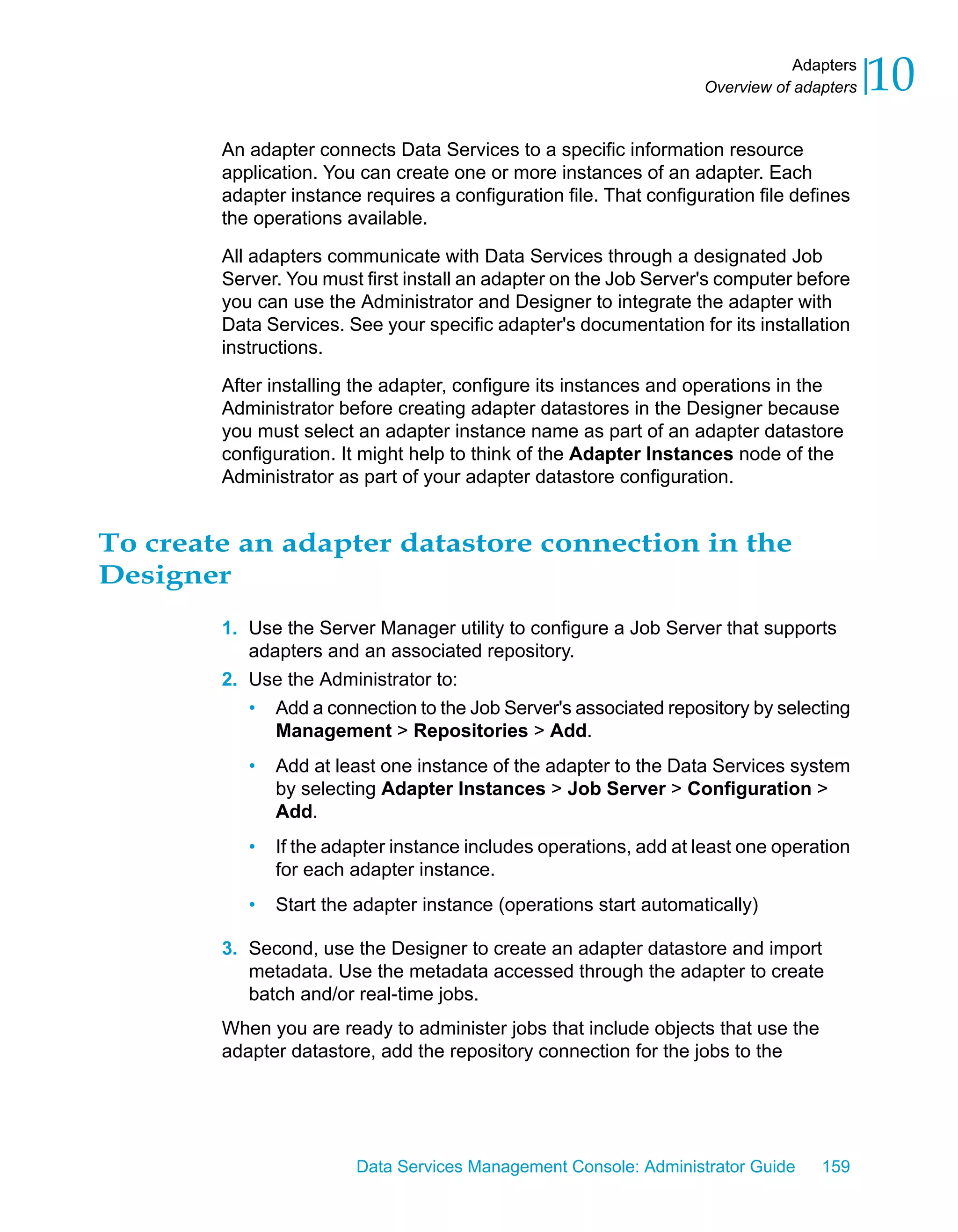 Adapters
                                                                    Overview of adapters   10
        An adapter connects Data Services to a specific information resource
        application. You can create one or more instances of an adapter. Each
        adapter instance requires a configuration file. That configuration file defines
        the operations available.

        All adapters communicate with Data Services through a designated Job
        Server. You must first install an adapter on the Job Server's computer before
        you can use the Administrator and Designer to integrate the adapter with
        Data Services. See your specific adapter's documentation for its installation
        instructions.

        After installing the adapter, configure its instances and operations in the
        Administrator before creating adapter datastores in the Designer because
        you must select an adapter instance name as part of an adapter datastore
        configuration. It might help to think of the Adapter Instances node of the
        Administrator as part of your adapter datastore configuration.


To create an adapter datastore connection in the
Designer
        1. Use the Server Manager utility to configure a Job Server that supports
           adapters and an associated repository.
        2. Use the Administrator to:
           • Add a connection to the Job Server's associated repository by selecting
              Management > Repositories > Add.
           •   Add at least one instance of the adapter to the Data Services system
               by selecting Adapter Instances > Job Server > Configuration >
               Add.
           •   If the adapter instance includes operations, add at least one operation
               for each adapter instance.
           •   Start the adapter instance (operations start automatically)

        3. Second, use the Designer to create an adapter datastore and import
           metadata. Use the metadata accessed through the adapter to create
           batch and/or real-time jobs.
        When you are ready to administer jobs that include objects that use the
        adapter datastore, add the repository connection for the jobs to the




                        Data Services Management Console: Administrator Guide      159
 